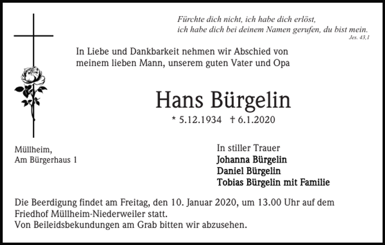 <p>Fürchte dich nicht, ich habe dich erlöst,<br />ich habe dich bei deinem Namen gerufen, du bist mein.<br />Jes. 43,1</p><p>In Liebe und Dankbarkeit nehmen wir Abschied von<br />meinem lieben Mann, unserem guten Vater und Opa</p><p>Hans Bürgelin<br />* 5.12.1934 † 6.1.2020<br />Müllheim,<br />Am Bürgerhaus 1</p><p>In stiller Trauer</p><p>Die Beerdigung findet am Freitag, den 10. Januar 2020, um 13.00 Uhr auf dem<br />Friedhof Müllheim-Niederweiler statt.<br />Von Beileidsbekundungen am Grab bitten wir abzusehen.</p>