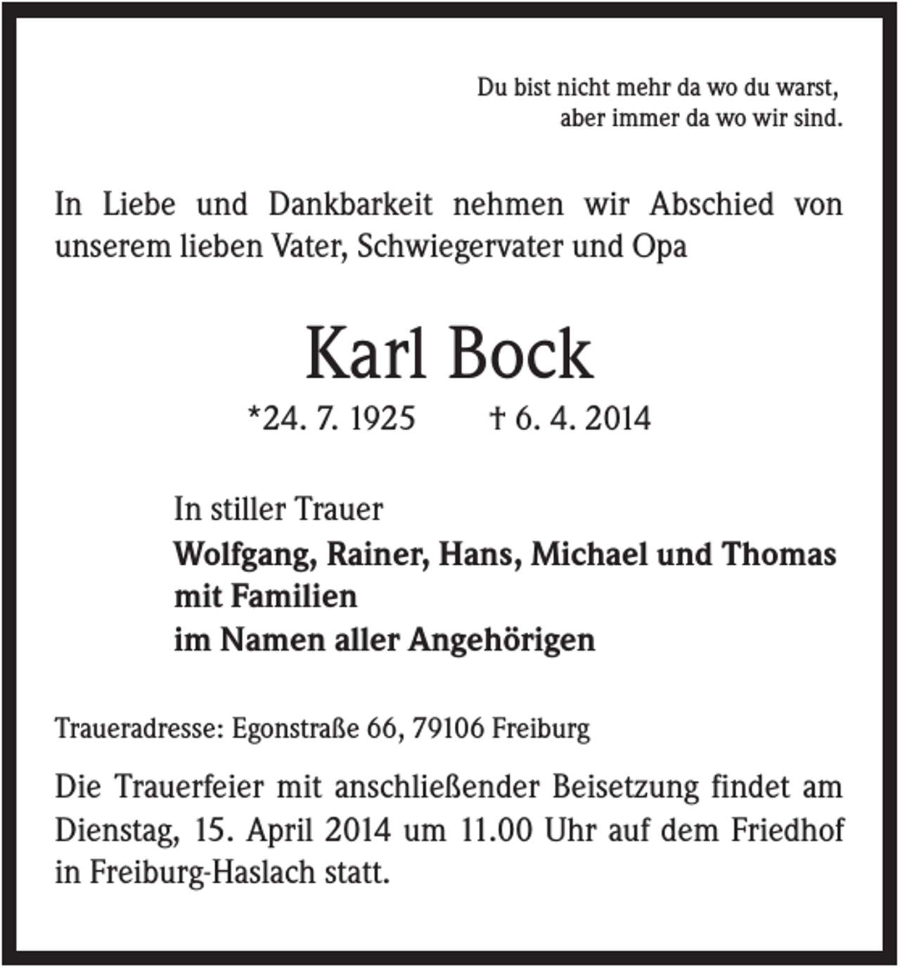 <p>Du bist nicht mehr da wo du warst,<br />aber immer da wo wir sind.</p><p>In Liebe und Dankbarkeit nehmen wir Abschied von<br />unserem lieben Vater, Schwiegervater und Opa</p><p>Karl Bock<br />*24. 7. 1925</p><p>† 6. 4. 2014</p><p>In stiller Trauer<br />Wolfgang, Rainer, Hans, Michael und Thomas<br />mit Familien<br />im Namen aller Angehörigen<br />Traueradresse: Egonstraße 66, 79106 Freiburg</p><p>Die Trauerfeier mit anschließender Beisetzung findet am<br />Dienstag, 15. April 2014 um 11.00 Uhr auf dem Friedhof<br />in Freiburg-Haslach statt.</p>