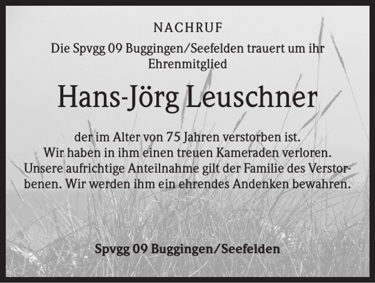 <p>NACHRUF<br />Die Spvgg 09 Buggingen/Seefelden trauert um ihr<br />Ehrenmitglied</p><p>Hans-Jörg Leuschner<br />der im Alter von 75 Jahren verstorben ist.<br />Wir haben in ihm einen treuen Kameraden verloren.<br />Unsere aufrichtige Anteilnahme gilt der Familie des Verstorbenen. Wir werden ihm ein ehrendes Andenken bewahren.</p><p>Spvgg 09 Buggingen/Seefelden</p>