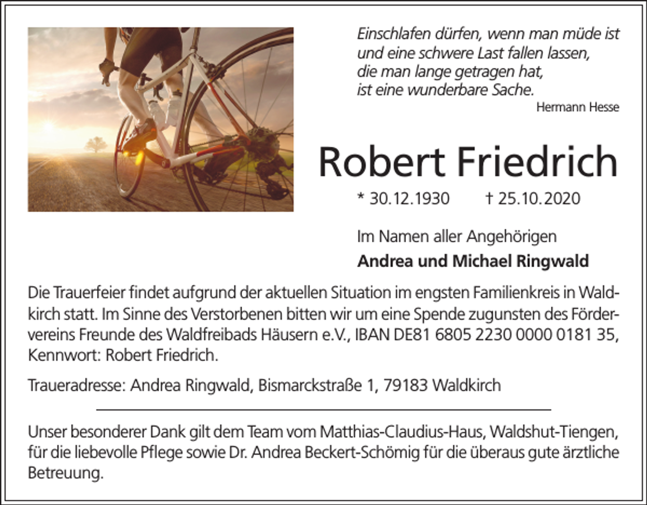 <p>Einschlafen dürfen, wenn man müde ist<br />und eine schwere Last fallen lassen,<br />die man lange getragen hat,<br />ist eine wunderbare Sache.<br />Hermann Hesse</p><p>Robert Friedrich<br />* 30.12.1930</p><p>† 25.10.2020</p><p>Im Namen aller Angehörigen<br />Andrea und Michael Ringwald<br />Die Trauerfeier findet aufgrund der aktuellen Situation im engsten Familienkreis in Waldkirch statt. Im Sinne des Verstorbenen bitten wir um eine Spende zugunsten des Fördervereins Freunde des Waldfreibads Häusern e.V., IBAN DE81 6805 22300181 35,<br />Kennwort: Robert Friedrich.<br />Traueradresse: Andrea Ringwald, Bismarckstraße 1, 79183 Waldkirch<br />Unser besonderer Dank gilt dem Team vom Matthias-Claudius-Haus, Waldshut-Tiengen,<br />für die liebevolle Pflege sowie Dr. Andrea Beckert-Schömig für die überaus gute ä­ rztliche<br />Betreuung.</p>