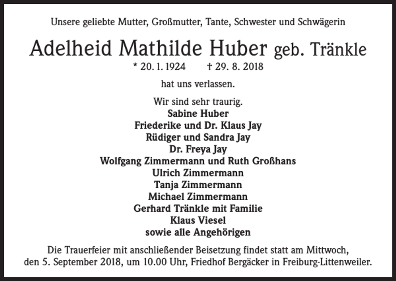 <p>Unsere geliebte Mutter, Großmutter, Tante, Schwester und Schwägerin</p><p>Adelheid Mathilde Huber geb. Tränkle<br />* 20. 1. 1924 † 29. 8. 2018<br />hat uns verlassen.<br />Wir sind sehr traurig.<br />Sabine Huber<br />Friederike und Dr. Klaus Jay<br />Rüdiger und Sandra Jay<br />Dr. Freya Jay<br />Wolfgang Zimmermann und Ruth Großhans<br />Ulrich Zimmermann<br />Tanja Zimmermann<br />Michael Zimmermann<br />Gerhard Tränkle mit Familie<br />Klaus Viesel<br />sowie alle Angehörigen<br />Die Trauerfeier mit anschließender Beisetzung findet statt am Mittwoch,<br />den 5. September 2018, um 10.00 Uhr, Friedhof Bergäcker in Freiburg-Littenweiler.</p>