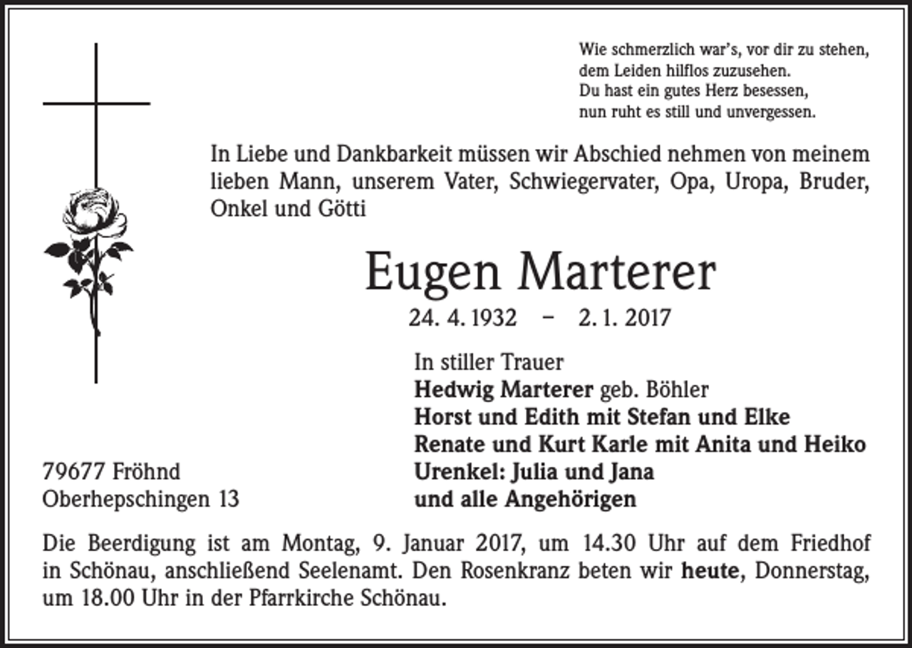 <p>Wie schmerzlich war’s, vor dir zu stehen,<br />dem Leiden hilflos zuzusehen.<br />Du hast ein gutes Herz besessen,<br />nun ruht es still und unvergessen.</p><p>In Liebe und Dankbarkeit müssen wir Abschied nehmen von meinem<br />lieben Mann, unserem Vater, Schwiegervater, Opa, Uropa, Bruder,<br />Onkel und Götti</p><p>Eugen Marterer<br />24. 4. 1932 – 2. 1. 2019677 Fröhnd<br />Oberhepschingen 13</p><p>In stiller Trauer<br />Hedwig Marterer geb. Böhler<br />Horst und Edith mit Stefan und Elke<br />Renate und Kurt Karle mit Anita und Heiko<br />Urenkel: Julia und Jana<br />und alle Angehörigen</p><p>Die Beerdigung ist am Montag, 9. Januar 2017, um 14.30 Uhr auf dem Friedhof<br />in ­Schönau, anschließend Seelenamt. Den Rosenkranz beten wir heute, Donnerstag,<br />um 18.00 Uhr in der Pfarrkirche Schönau.</p>