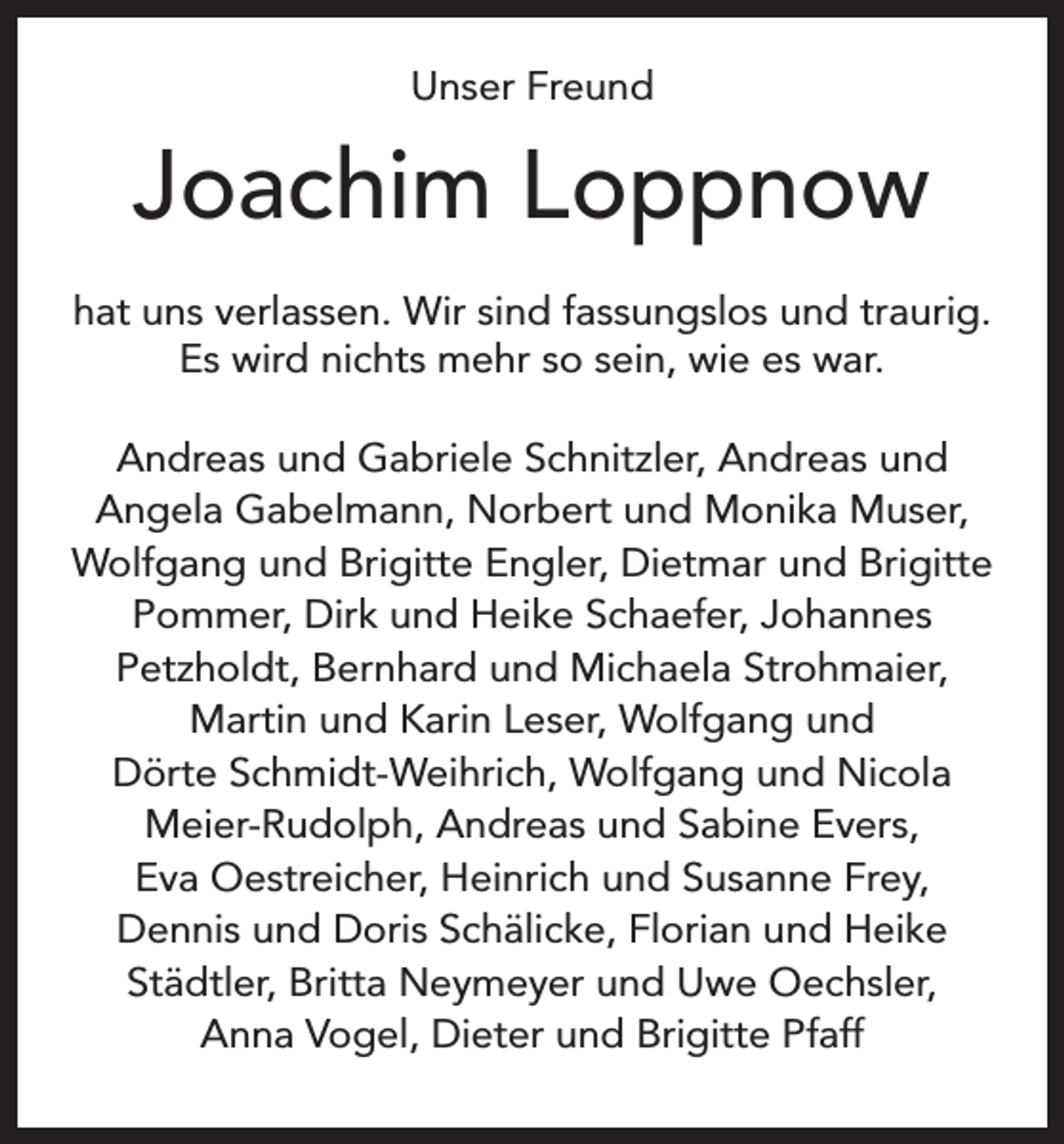 <p>Unser Freund</p><p>Joachim Loppnow<br />hat uns verlassen. Wir sind fassungslos und traurig.<br />Es wird nichts mehr so sein, wie es war.<br />Andreas und Gabriele Schnitzler, Andreas und<br />Angela Gabelmann, Norbert und Monika Muser,<br />Wolfgang und Brigitte Engler, Dietmar und Brigitte<br />Pommer, Dirk und Heike Schaefer, Johannes<br />Petzholdt, Bernhard und Michaela Strohmaier,<br />Martin und Karin Leser, Wolfgang und<br />Dörte Schmidt-Weihrich, Wolfgang und Nicola<br />Meier-Rudolph, Andreas und Sabine Evers,<br />Eva Oestreicher, Heinrich und Susanne Frey,<br />Dennis und Doris Schälicke, Florian und Heike<br />Städtler, Britta Neymeyer und Uwe Oechsler,<br />Anna Vogel, Dieter und Brigitte Pfaff</p>