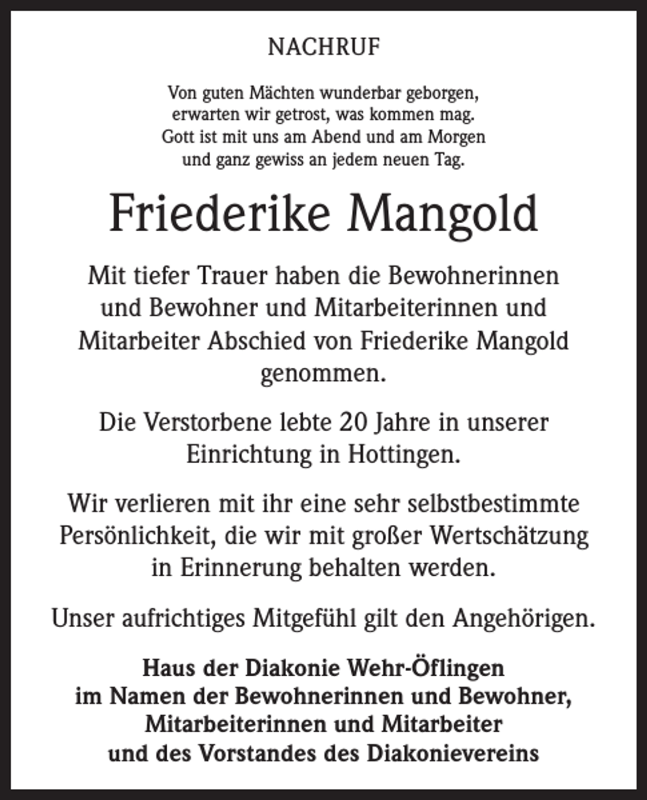 <p>NACHRUF<br />Von guten Mächten wunderbar geborgen,<br />erwarten wir getrost, was kommen mag.<br />Gott ist mit uns am Abend und am Morgen<br />und ganz gewiss an jedem neuen Tag.</p><p>Friederike Mangold<br />Mit tiefer Trauer haben die Bewohnerinnen<br />und Bewohner und Mitarbeiterinnen und<br />Mitarbeiter Abschied von Friederike Mangold<br />genommen.<br />Die Verstorbene lebte 20 Jahre in unserer<br />Einrichtung in Hottingen.<br />Wir verlieren mit ihr eine sehr selbstbestimmte<br />Persönlichkeit, die wir mit großer Wertschätzung<br />in Erinnerung behalten werden.<br />Unser aufrichtiges Mitgefühl gilt den Angehörigen.<br />Haus der Diakonie Wehr-Öflingen<br />im Namen der Bewohnerinnen und Bewohner,<br />Mitarbeiterinnen und Mitarbeiter<br />und des Vorstandes des Diakonievereins</p>
