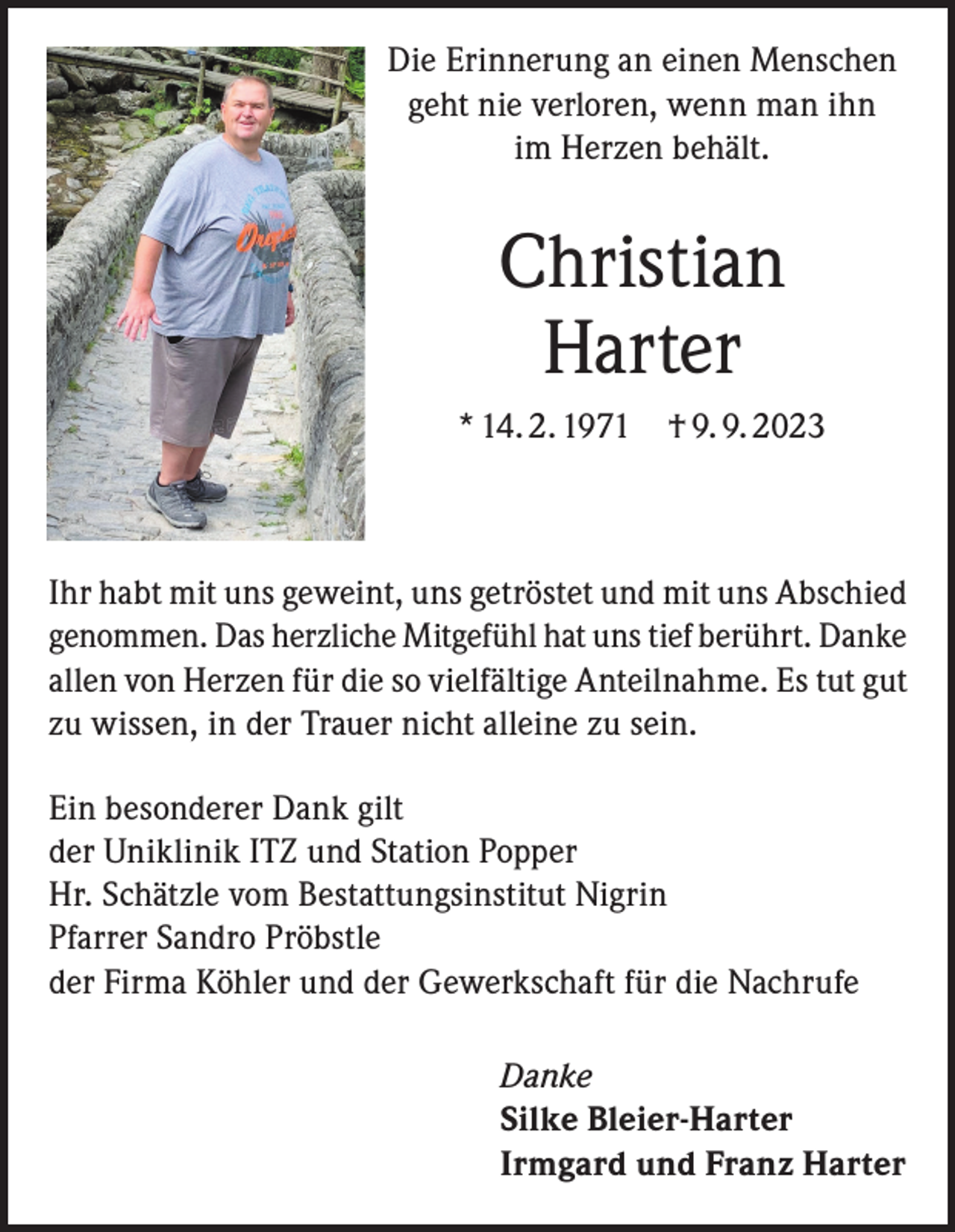 <p>Die Erinnerung an einen Menschen<br />geht nie verloren, wenn man ihn<br />im Herzen behält.</p><p>Christian<br />Harter<br />* 14. 2. 1971 † 9. 9. 2023</p><p>Ihr habt mit uns geweint, uns getröstet und mit uns Abschied<br />genommen. Das herzliche Mitgefühl hat uns tief berührt. Danke<br />allen von Herzen für die so vielfältige Anteilnahme. Es tut gut<br />zu wissen, in der Trauer nicht alleine zu sein.<br />Ein besonderer Dank gilt<br />der Uniklinik ITZ und Station Popper<br />Hr. Schätzle vom Bestattungsinstitut Nigrin<br />Pfarrer Sandro Pröbstle<br />der Firma Köhler und der Gewerkschaft für die Nachrufe<br />Danke<br />Silke Bleier-Harter<br />Irmgard und Franz Harter</p>
