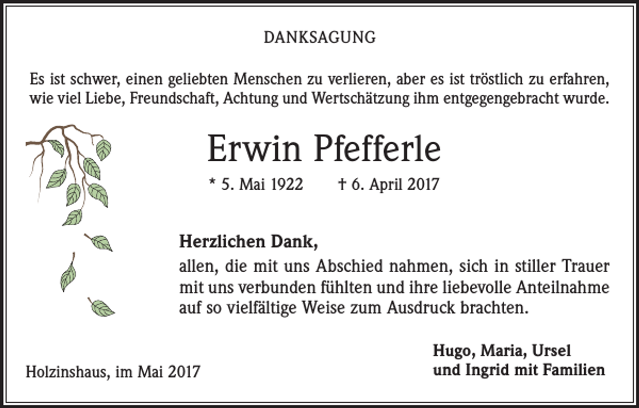 <p>DANKSAGUNG<br />Es ist schwer, einen geliebten Menschen zu verlieren, aber es ist tröstlich zu erfahren,<br />wie viel Liebe, Freundschaft, Achtung und Wertschätzung ihm entgegengebracht wurde.</p><p>Erwin Pfefferle<br />* 5. Mai 1922 † 6. April 2017</p><p>Herzlichen Dank,<br />allen, die mit uns Abschied nahmen, sich in stiller Trauer<br />mit uns verbunden fühlten und ihre liebevolle Anteilnahme<br />auf so vielfältige Weise zum Ausdruck brachten.<br />Holzinshaus, im Mai 2017</p><p>Hugo, Maria, Ursel<br />und Ingrid mit Familien</p>
