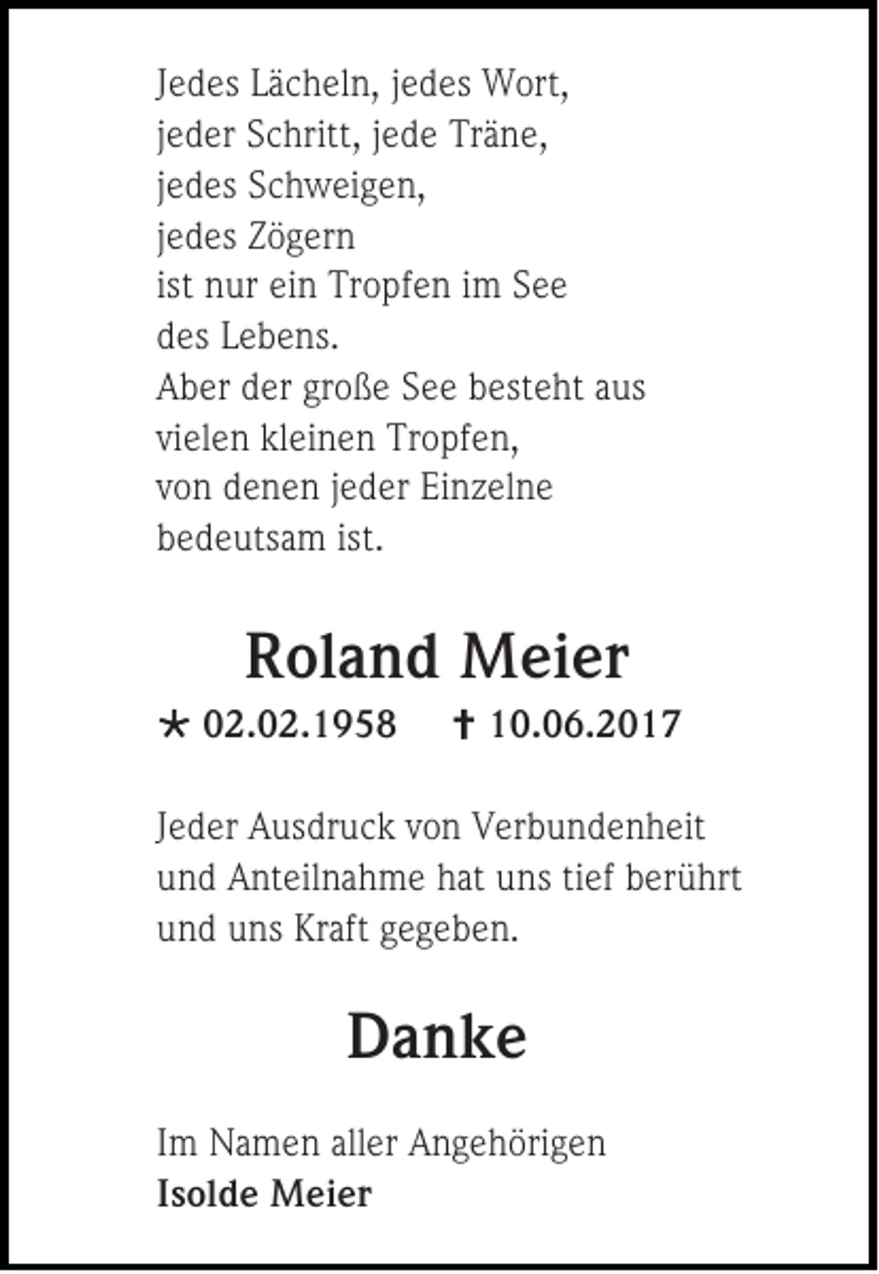 <p>J e d es Lächeln,<br />Jedes<br />L ä c h el n, jjedes<br />e d es Wort,<br />W ort,<br />jjeder<br />e d er Schritt,<br />S c hritt, jjede<br />e d e Träne,<br />Tr ä n e,<br />jjedes<br />e d es Schweigen,<br />S c h w ei g e n,<br />jjedes<br />e d es Zögern<br />Z ö g er n<br />ist nur<br />n ur ein<br />ei n Tropfen<br />Tr o pf e n iimm See<br />See<br />ddes<br />es LLebens.<br />e b e ns.<br />AAber<br />b er dder<br />er gr<br />große<br />o ß e SSee<br />e e bbesteht<br />est e ht aaus<br />us<br />vielen<br />vi<br />el e n kleinen<br />kl ei n e n Tropfen,<br />Tr o pf e n,<br />vvon<br />o n denen<br />d e n e n jjeder<br />e d er Einzelne<br />E i n z el n e<br />bbedeutsam<br />e d e uts a m ist.<br />ist.</p><p>RRoland<br />ol a n d Meier<br />M ei er</p><p> 002.02.1958<br />2. 0 2. 1 9 5 8</p><p> 110.06.2017<br />0. 0 6. 2 0 1 7</p><p>J e d er Ausdruck<br />Jeder<br />A us dr u c k von<br />v o n Verbundenheit<br />V er b u n d e n h eit<br />uund<br />n d Anteilnahme<br />A nt eil n a h m e hhat<br />at uuns<br />ns titief<br />ef bberührt<br />er ü hrt<br />uund<br />n d uuns<br />ns Kr<br />Kraft<br />aft ggegeben.<br />e g e b e n.</p><p>DDanke<br />a nke<br />I m Namen<br />Im<br />N a m e n aller<br />all er Angehörigen<br />A n g e h öri g e n<br />IIsolde<br />s ol d e Meier<br />M ei er</p>