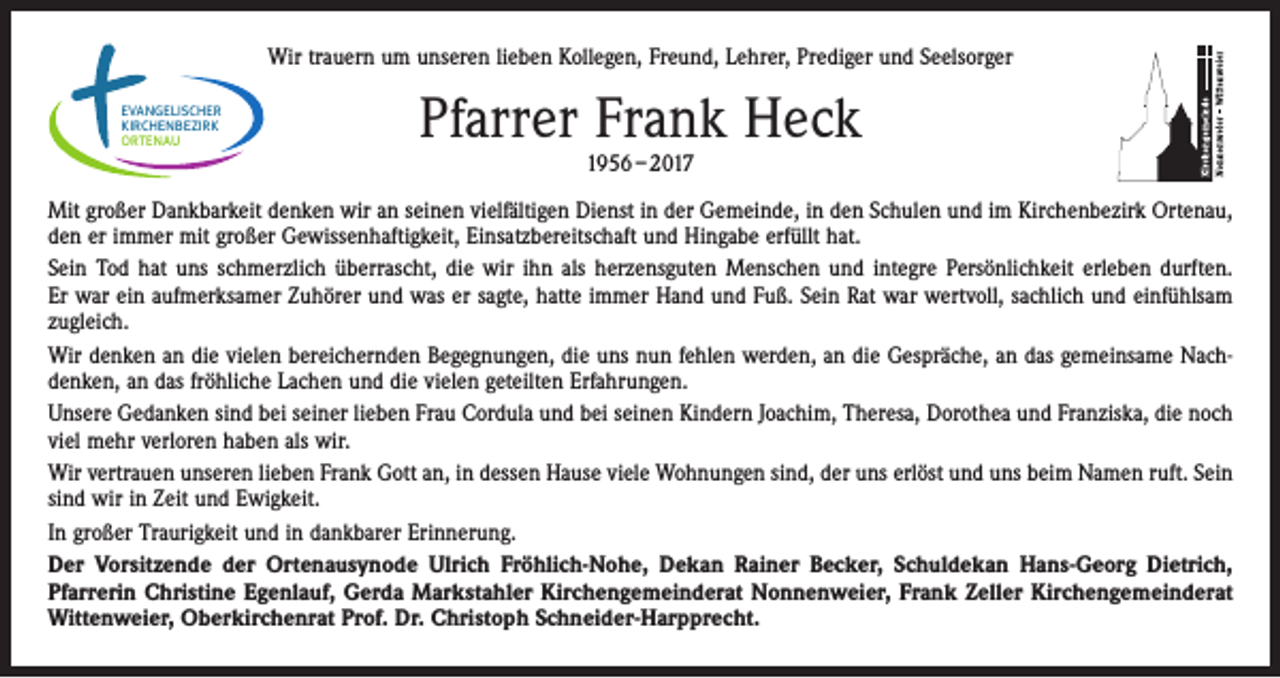 <p>Wir trauern um unseren lieben Kollegen, Freund, Lehrer, Prediger und Seelsorger<br />EVANGELISCHER<br />KIRCHENBEZIRK<br />ORTENAU</p><p>Pfarrer Frank Heck<br />1956 – 2017</p><p>Mit großer Dankbarkeit denken wir an seinen vielfältigen Dienst in der Gemeinde, in den Schulen und im Kirchenbezirk Ortenau,<br />den er immer mit großer Gewissenhaftigkeit, Einsatzbereitschaft und Hingabe erfüllt hat.<br />Sein Tod hat uns schmerzlich überrascht, die wir ihn als herzensguten Menschen und integre Persönlichkeit erleben durften.<br />Er war ein aufmerksamer Zuhörer und was er sagte, hatte immer Hand und Fuß. Sein Rat war wertvoll, sachlich und einfühlsam<br />zugleich.<br />Wir denken an die vielen bereichernden Begegnungen, die uns nun fehlen werden, an die Gespräche, an das gemeinsame Nachdenken, an das fröhliche Lachen und die vielen geteilten Erfahrungen.<br />Unsere Gedanken sind bei seiner lieben Frau Cordula und bei seinen Kindern Joachim, Theresa, Dorothea und Franziska, die noch<br />viel mehr verloren haben als wir.<br />Wir vertrauen unseren lieben Frank Gott an, in dessen Hause viele Wohnungen sind, der uns erlöst und uns beim Namen ruft. Sein<br />sind wir in Zeit und Ewigkeit.<br />In großer Traurigkeit und in dankbarer Erinnerung.<br />Der Vorsitzende der Ortenausynode Ulrich Fröhlich-Nohe, Dekan Rainer Becker, Schuldekan Hans-Georg Dietrich,<br />­Pfarrerin Christine Egenlauf, Gerda Markstahler Kirchengemeinderat Nonnenweier, Frank Zeller Kirchengemeinderat<br />Wittenweier, Oberkirchenrat Prof. Dr. Christoph Schneider-Harpprecht.</p>