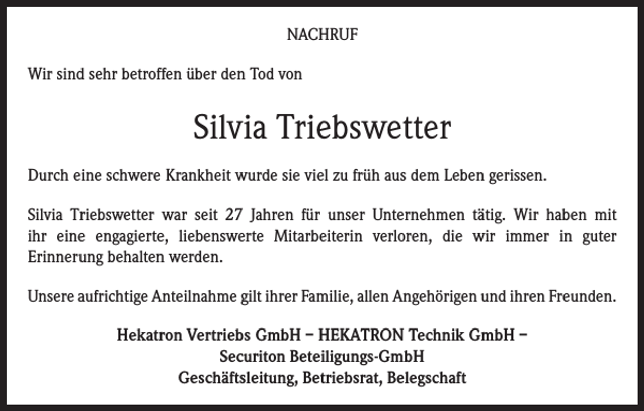 <p>NACHRUF<br />Wir sind sehr betroffen über den Tod von</p><p>Silvia Triebswetter<br />Durch eine schwere Krankheit wurde sie viel zu früh aus dem Leben gerissen.<br />Silvia Triebswetter war seit 27 Jahren für unser Unternehmen tätig. Wir haben mit<br />ihr eine engagierte, liebenswerte Mitarbeiterin verloren, die wir immer in guter<br />Erinnerung behalten werden.<br />Unsere aufrichtige Anteilnahme gilt ihrer Familie, allen Angehörigen und ihren Freunden.<br />Hekatron Vertriebs GmbH – HEKATRON Technik GmbH –<br />Securiton Beteiligungs-GmbH<br />Geschäftsleitung, Betriebsrat, Belegschaft</p>