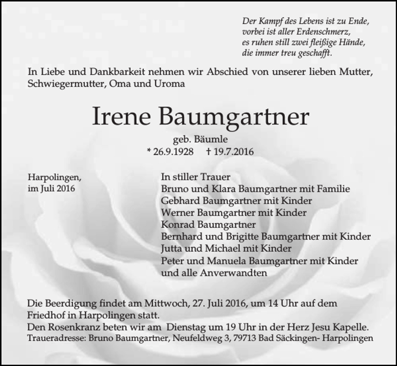 <p>Der Kampf des Lebens ist zu Ende,<br />vorbei ist aller Erdenschmerz,<br />es ruhen still zwei fleißige Hände,<br />die immer treu geschafft.</p><p>In Liebe und Dankbarkeit nehmen wir Abschied von unserer lieben Mutter,<br />Schwiegermutter, Oma und Uroma</p><p>Irene Baumgartner<br />geb. Bäumle<br />* 26.9.1928 † 19.7.2016<br />Harpolingen,<br />im Juli 2016</p><p>In stiller Trauer<br />Bruno und Klara Baumgartner mit Familie<br />Gebhard Baumgartner mit Kinder<br />Werner Baumgartner mit Kinder<br />Konrad Baumgartner<br />Bernhard und Brigitte Baumgartner mit Kinder<br />Jutta und Michael mit Kinder<br />Peter und Manuela Baumgartner mit Kinder<br />und alle Anverwandten</p><p>Die Beerdigung findet am Mittwoch, 27. Juli 2016, um 14 Uhr auf dem<br />Friedhof in Harpolingen statt.<br />Den Rosenkranz beten wir am Dienstag um 19 Uhr in der Herz Jesu Kapelle.</p><p>Traueradresse: Bruno Baumgartner, Neufeldweg 3, 79713 Bad Säckingen- Harpolingen</p>