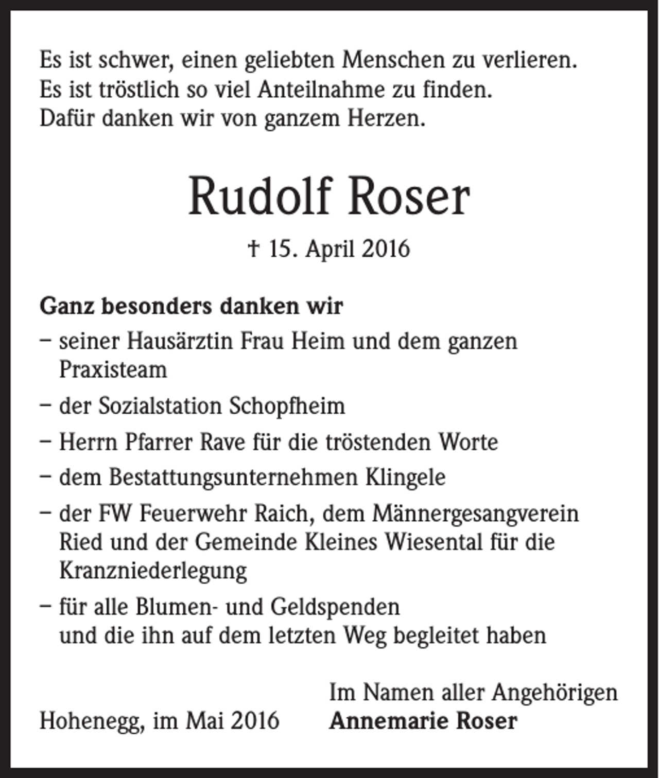 <p>Es ist schwer, einen geliebten Menschen zu verlieren.<br />Es ist tröstlich so viel Anteilnahme zu finden.<br />Dafür danken wir von ganzem Herzen.</p><p>Rudolf Roser<br />† 15. April 2016<br />Ganz besonders danken wir<br />– seiner Hausärztin Frau Heim und dem ganzen<br />Praxisteam<br />– der Sozialstation Schopfheim<br />– Herrn Pfarrer Rave für die tröstenden Worte<br />– dem Bestattungsunternehmen Klingele<br />– der FW Feuerwehr Raich, dem Männergesangverein<br />Ried und der Gemeinde Kleines Wiesental für die<br />Kranzniederlegung<br />– für alle Blumen- und Geldspenden<br />und die ihn auf dem letzten Weg begleitet haben<br />Hohenegg, im Mai 2016</p><p>Im Namen aller Angehörigen<br />Annemarie Roser</p>