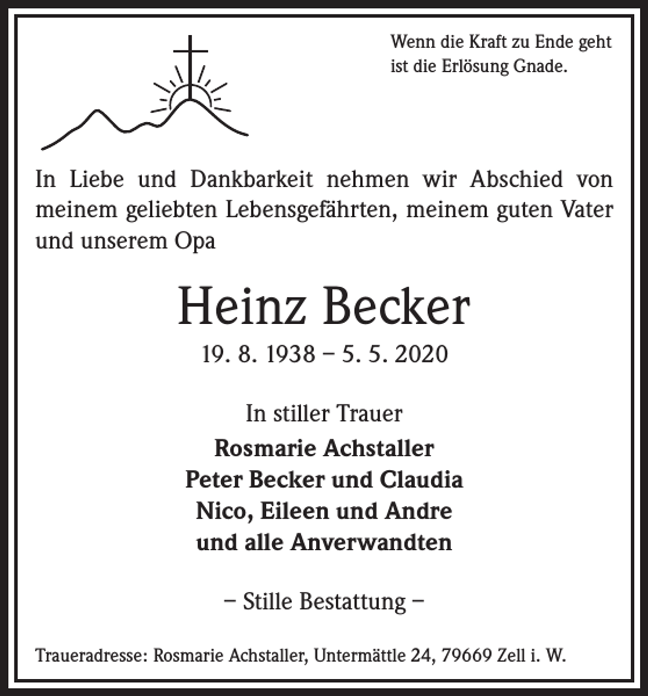<p>Wenn die Kraft zu Ende geht<br />ist die Erlösung Gnade.</p><p>In Liebe und Dankbarkeit nehmen wir Abschied von<br />meinem geliebten Lebensgefährten, meinem guten Vater<br />und unserem Opa</p><p>Heinz Becker<br />19. 8. 1938 – 5. 5. 2020<br />In stiller Trauer<br />Rosmarie Achstaller<br />Peter Becker und Claudia<br />Nico, Eileen und Andre<br />und alle Anverwandten<br />– Stille Bestattung –<br />Traueradresse: Rosmarie Achstaller, Untermättle 24, 79669 Zell i. W.</p>