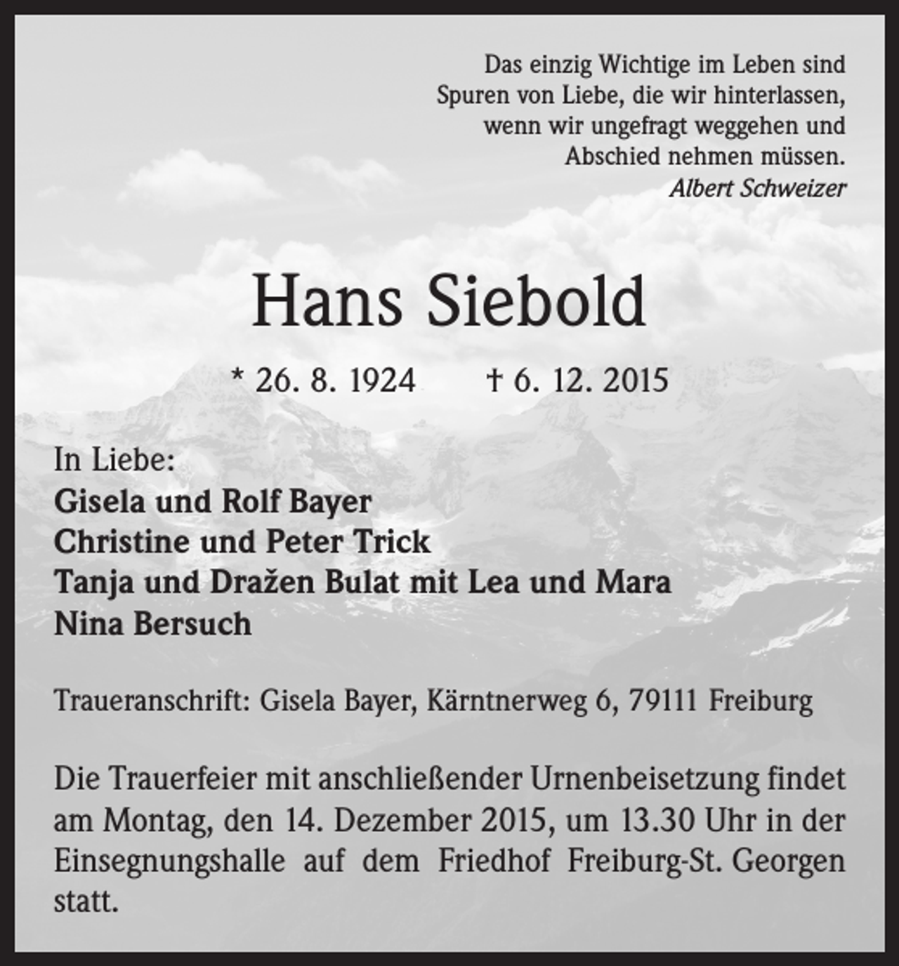 <p>Das einzig Wichtige im Leben sind<br />Spuren von Liebe, die wir hinterlassen,<br />wenn wir ungefragt weggehen und<br />Abschied nehmen müssen.<br />Albert Schweizer</p><p>Hans Siebold<br />* 26. 8. 1924 † 6. 12. 2015<br />In Liebe:<br />Gisela und Rolf Bayer<br />Christine und Peter Trick<br />Tanja und Dražen Bulat mit Lea und Mara<br />Nina Bersuch<br />Traueranschrift: Gisela Bayer, Kärntnerweg 6, 79111 Freiburg</p><p>Die Trauerfeier mit anschließender Urnenbeisetzung findet<br />am Montag, den 14. Dezember 2015, um 13.30 Uhr in der<br />Einsegnungshalle auf dem Friedhof Freiburg-St. Georgen<br />statt.</p>