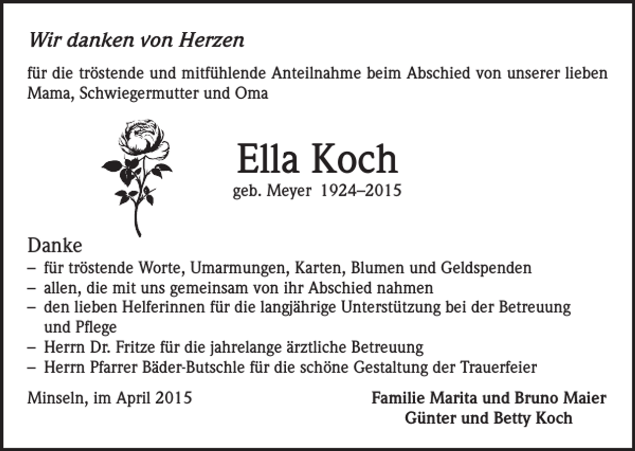 <p>Wir danken von Herzen<br />für die tröstende und mitfühlende Anteilnahme beim Abschied von unserer lieben<br />Mama, Schwiegermutter und Oma</p><p>Ella Koch</p><p>geb. Meyer 1924–2015</p><p>Danke<br />– für tröstende Worte, Umarmungen, Karten, Blumen und Geldspenden<br />– allen, die mit uns gemeinsam von ihr Abschied nahmen<br />– den lieben Helferinnen für die langjährige Unterstützung bei der Betreuung<br />und Pflege<br />– Herrn Dr. Fritze für die jahrelange ärztliche Betreuung<br />– Herrn Pfarrer Bäder-Butschle für die schöne Gestaltung der Trauerfeier<br />Minseln, im April 2015</p><p>Familie Marita und Bruno Maier<br />Günter und Betty Koch</p>