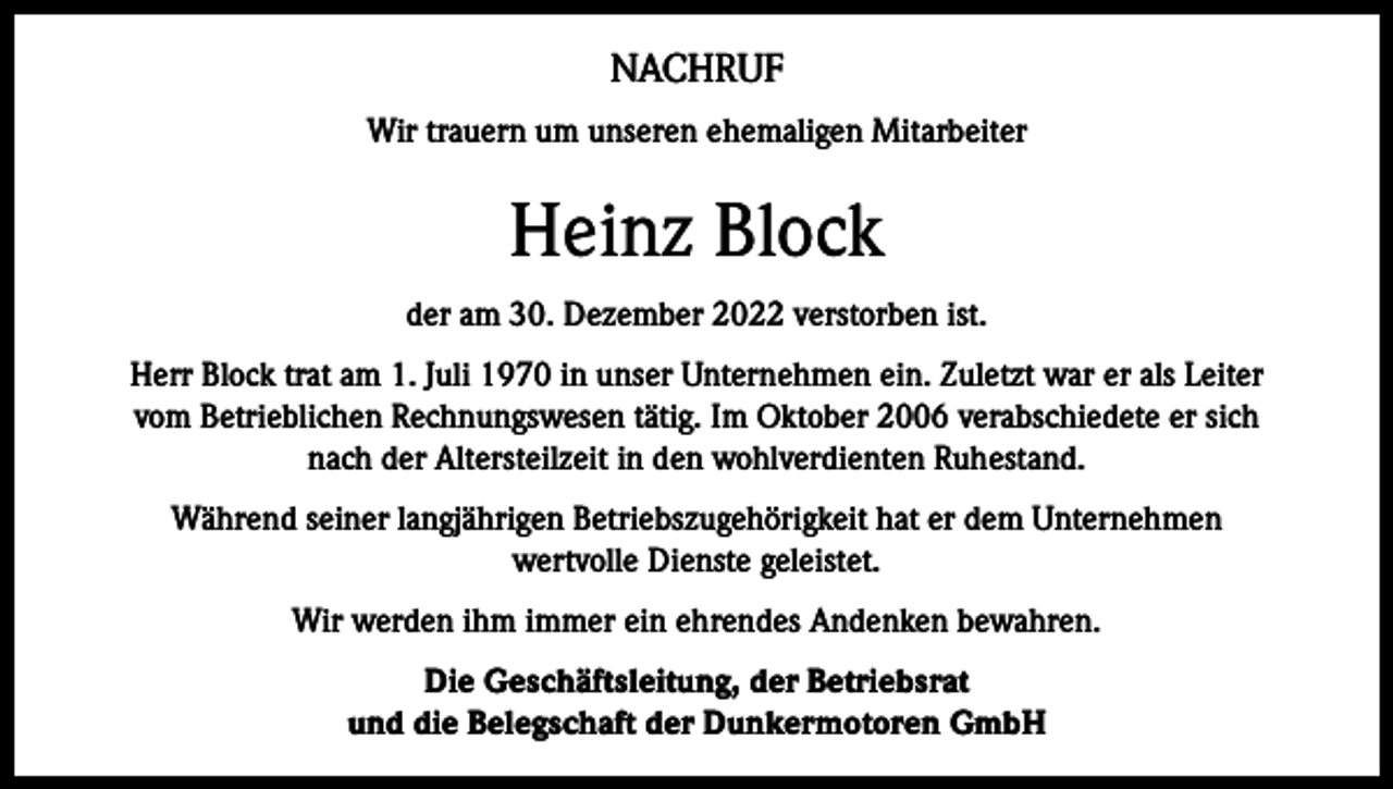 <p>NACHRUF<br />Wir trauern um unseren ehemaligen Mitarbeiter</p><p>Heinz Block<br />der am 30. Dezember 2022 verstorben ist.<br />Herr Block trat am 1. Juli 1970 in unser Unternehmen ein. Zuletzt war er als Leiter<br />vom Betrieblichen Rechnungswesen tätig. Im Oktober 2006 verabschiedete er sich<br />nach der Altersteilzeit in den wohlverdienten Ruhestand.<br />Während seiner langjährigen Betriebszugehörigkeit hat er dem Unternehmen<br />wertvolle Dienste geleistet.<br />Wir werden ihm immer ein ehrendes Andenken bewahren.<br />Die Geschäftsleitung, der Betriebsrat<br />und die Belegschaft der Dunkermotoren GmbH</p>