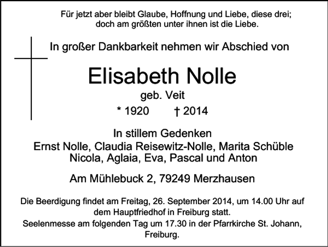 <p>Für jetzt aber bleibt Glaube, Hoffnung und Liebe, diese drei;<br />doch am größten unter ihnen ist die Liebe.</p><p>In großer Dankbarkeit nehmen wir Abschied von</p><p>Elisabeth Nolle<br />geb. Veit<br />* 1920<br />† 2014</p><p>In stillem Gedenken<br />Ernst Nolle, Claudia Reisewitz-Nolle, Marita Schüble<br />Nicola, Aglaia, Eva, Pascal und Anton<br />Am Mühlebuck 2, 79249 Merzhausen<br />Die Beerdigung findet am Freitag, 26. September 2014, um 14.00 Uhr auf<br />dem Hauptfriedhof in Freiburg statt.<br />Seelenmesse am folgenden Tag um 17.30 in der Pfarrkirche St. Johann,<br />Freiburg.</p>