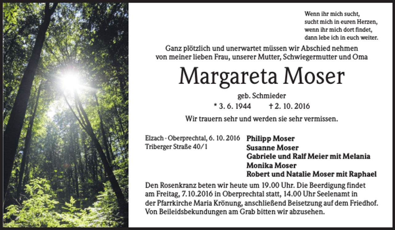 <p>Wenn ihr mich sucht,<br />sucht mich in euren Herzen,<br />wenn ihr mich dort findet,<br />dann lebe ich in euch weiter.</p><p>Ganz plötzlich und unerwartet müssen wir Abschied nehmen<br />von meiner lieben Frau, unserer Mutter, Schwiegermutter und Oma</p><p>Margareta Moser<br />geb. Schmieder<br />* 3. 6. 1944<br />† 2. 10. 2016<br />Wir trauern sehr und werden sie sehr vermissen.<br />Elzach - Oberprechtal, 6. 10. 2016 Philipp Moser<br />Triberger Straße 40/1<br />Susanne Moser</p><p>Gabriele und Ralf Meier mit Melania<br />Monika Moser<br />Robert und Natalie Moser mit Raphael<br />Den Rosenkranz beten wir heute um 19.00 Uhr. Die Beerdigung findet<br />am Freitag, 7.10.2016 in Oberprechtal statt, 14.00 Uhr Seelenamt in<br />der Pfarrkirche Maria Krönung, anschließend Beisetzung auf dem Friedhof.<br />Von Beileidsbekundungen am Grab bitten wir abzusehen.</p>