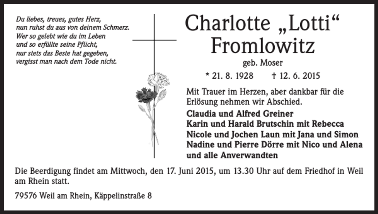 <p>Du liebes, treues, gutes Herz,<br />nun ruhst du aus von deinem Schmerz.<br />Wer so gelebt wie du im Leben<br />und so erfüllte seine Pflicht,<br />nur stets das Beste hat gegeben,<br />vergisst man nach dem Tode nicht.</p><p>Charlotte „Lotti“<br />Fromlowitz<br />geb. Moser<br />* 21. 8. 1928 † 12. 6. 2015</p><p>Mit Trauer im Herzen, aber dankbar für die<br />Erlösung nehmen wir Abschied.<br />Claudia und Alfred Greiner<br />Karin und Harald Brutschin mit Rebecca<br />Nicole und Jochen Laun mit Jana und Simon<br />Nadine und Pierre Dörre mit Nico und Alena<br />und alle Anverwandten<br />Die Beerdigung findet am Mittwoch, den 17. Juni 2015, um 13.30 Uhr auf dem Friedhof in Weil<br />am Rhein statt.<br />79576 Weil am Rhein, Käppelinstraße 8</p>
