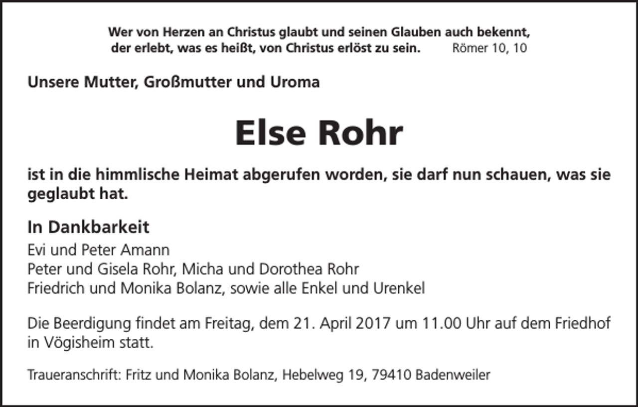 <p>Wer von Herzen an Christus glaubt und seinen Glauben auch bekennt,<br />der erlebt, was es heißt, von Christus erlöst zu sein.<br />Römer 10, 10</p><p>Unsere Mutter, Großmutter und Uroma</p><p>Else Rohr<br />ist in die himmlische Heimat abgerufen worden, sie darf nun schauen, was sie<br />geglaubt hat.</p><p>In Dankbarkeit<br />Evi und Peter Amann<br />Peter und Gisela Rohr, Micha und Dorothea Rohr<br />Friedrich und Monika Bolanz, sowie alle Enkel und Urenkel<br />Die Beerdigung findet am Freitag, dem 21. April 2017 um 11.00 Uhr auf dem Friedhof<br />in Vögisheim statt.<br />Traueranschrift: Fritz und Monika Bolanz, Hebelweg 19, 79410 Badenweiler</p>