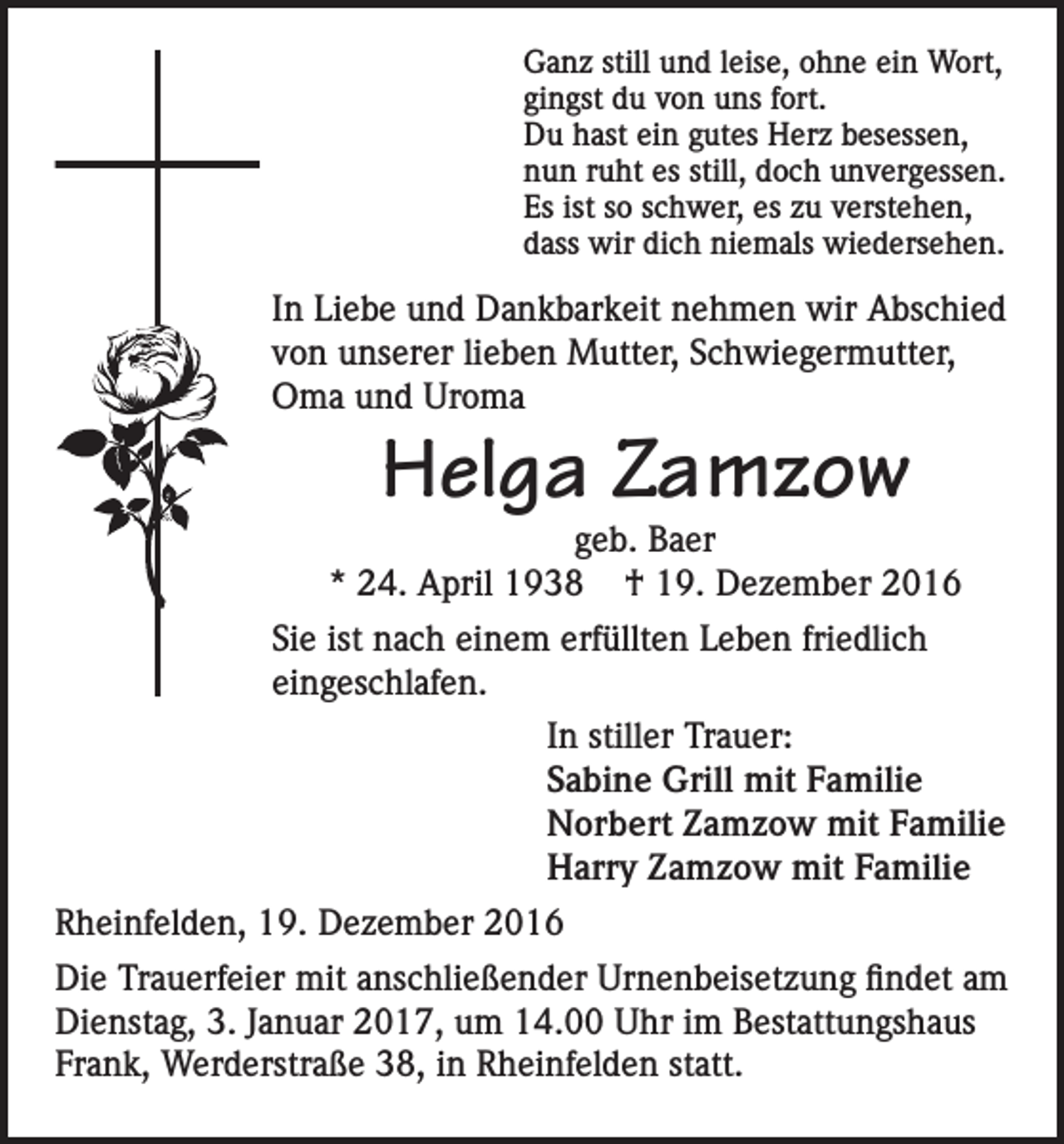 <p>Ganz still und leise, ohne ein Wort,<br />gingst du von uns fort.<br />Du hast ein gutes Herz besessen,<br />nun ruht es still, doch unvergessen.<br />Es ist so schwer, es zu verstehen,<br />dass wir dich niemals wiedersehen.</p><p>In Liebe und Dankbarkeit nehmen wir Abschied<br />von unserer lieben Mutter, Schwiegermutter,<br />Oma und Uroma</p><p>Helga Zamzow</p><p>geb. Baer<br />* 24. April 1938 † 19. Dezember 2016<br />Sie ist nach einem erfüllten Leben friedlich<br />eingeschlafen.<br />In stiller Trauer:<br />Sabine Grill mit Familie<br />Norbert Zamzow mit Familie<br />Harry Zamzow mit Familie<br />Rheinfelden, 19. Dezember 2016<br />Die Trauerfeier mit anschließender Urnenbeisetzung findet am<br />Dienstag, 3. Januar 2017, um 14.00 Uhr im Bestattungshaus<br />Frank, Werderstraße 38, in Rheinfelden statt.</p>
