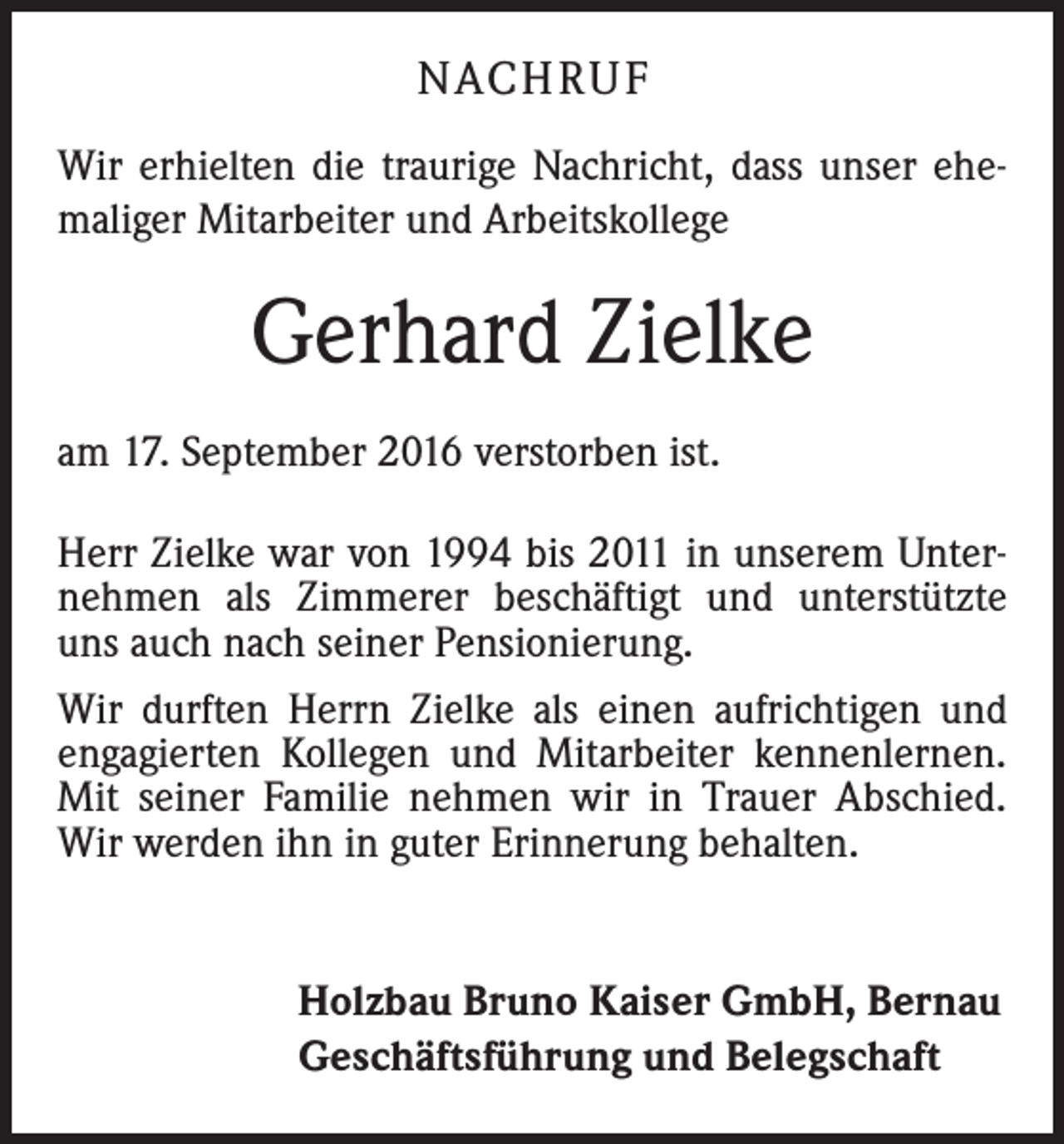 <p>NACH R U F<br />Wir erhielten die traurige Nachricht, dass unser ehe­<br />maliger Mitarbeiter und Arbeitskollege</p><p>Gerhard Zielke<br />am 17. September 2016 verstorben ist.<br />Herr Zielke war von 1994 bis 2011 in unserem Unter­<br />nehmen als Zimmerer beschäftigt und unterstützte<br />uns auch nach seiner Pensionierung.<br />Wir durften Herrn Zielke als einen aufrichtigen und<br />­engagierten Kollegen und Mitarbeiter kennenlernen.<br />Mit seiner Familie nehmen wir in Trauer Abschied.<br />Wir werden ihn in guter Erinnerung behalten.<br />Holzbau Bruno Kaiser GmbH, Bernau<br />Geschäftsführung und Belegschaft</p>