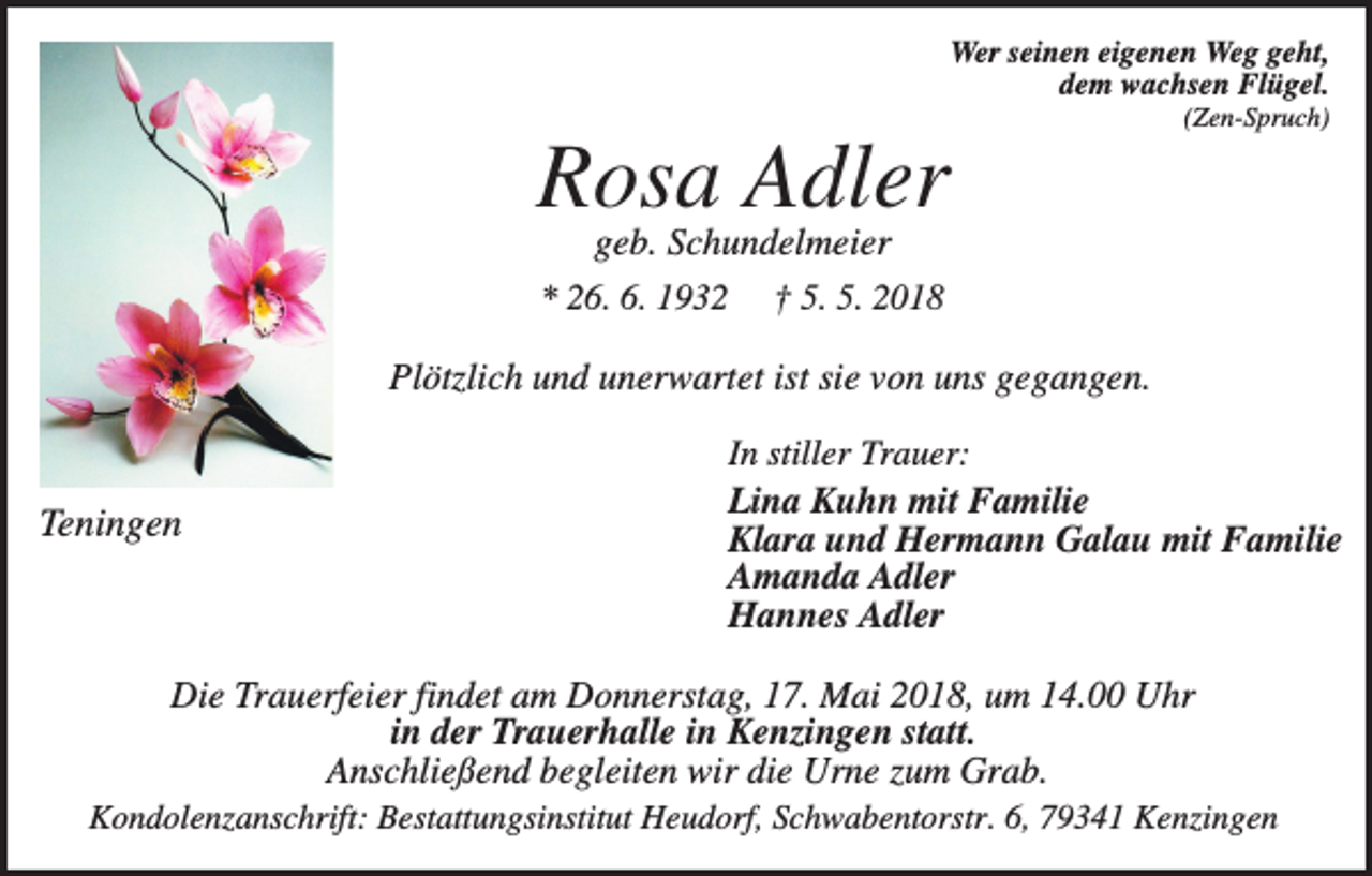 <p>Wer seinen eigenen Weg geht,<br />dem wachsen Flügel.<br />(Zen-Spruch)</p><p>Rosa Adler<br />geb. Schundelmeier<br />* 26. 6. 1932 † 5. 5. 2018<br />Plötzlich und unerwartet ist sie von uns gegangen.</p><p>Teningen</p><p>In stiller Trauer:<br />Lina Kuhn mit Familie<br />Klara und Hermann Galau mit Familie<br />Amanda Adler<br />Hannes Adler</p><p>Die Trauerfeier findet am Donnerstag, 17. Mai 2018, um 14.00 Uhr<br />in der Trauerhalle in Kenzingen statt.<br />Anschließend begleiten wir die Urne zum Grab.<br />Kondolenzanschrift: Bestattungsinstitut Heudorf, Schwabentorstr. 6, 79341 Kenzingen</p>