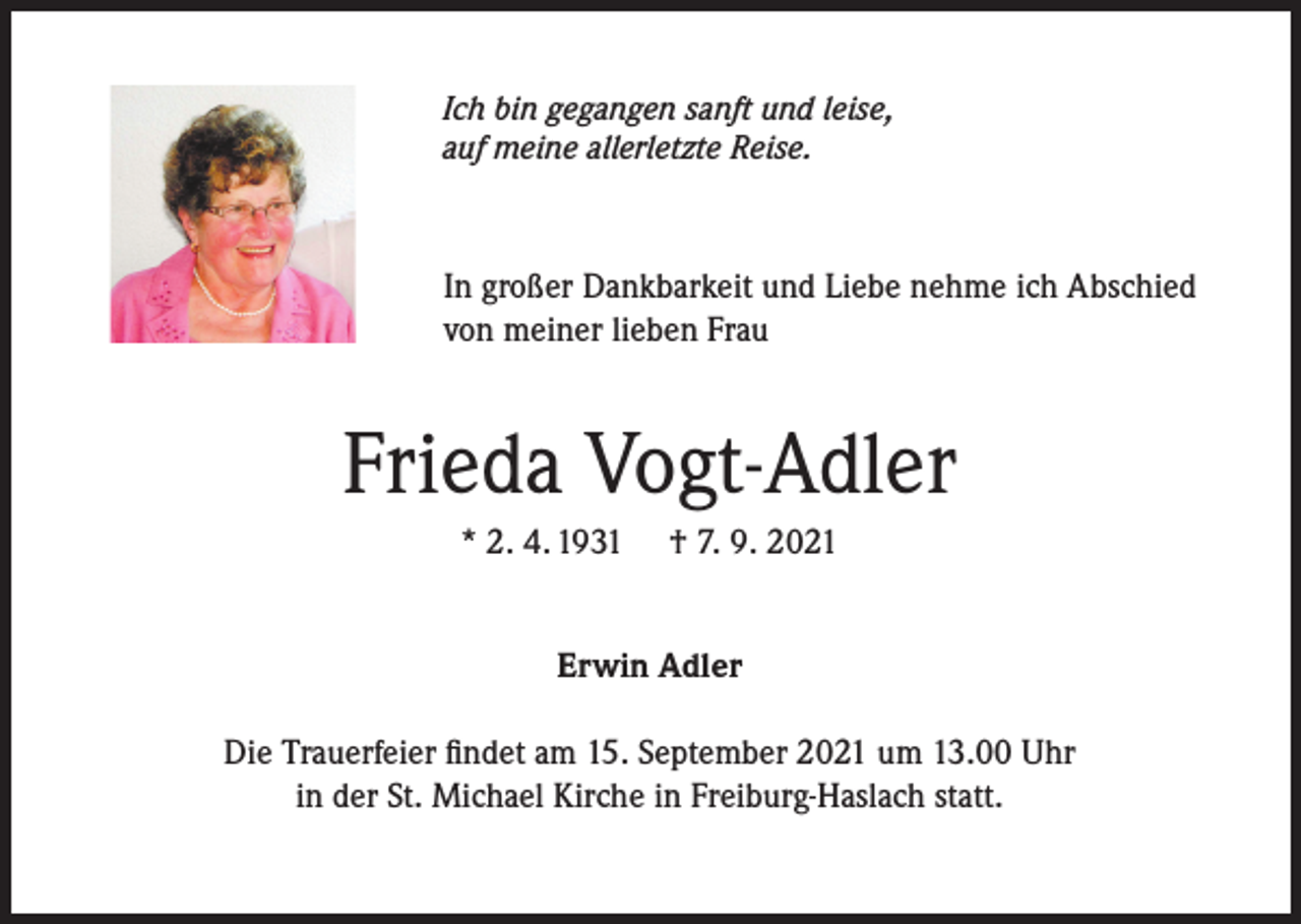 <p>Ich bin gegangen sanft und leise,<br />auf meine allerletzte Reise.</p><p>In großer Dankbarkeit und Liebe nehme ich Abschied<br />von meiner lieben Frau</p><p>Frieda Vogt-Adler<br />* 2. 4. 1931</p><p>† 7. 9. 2021</p><p>Erwin Adler<br />Die Trauerfeier findet am 15. September 2021 um 13.00 Uhr<br />in der St. Michael Kirche in Freiburg-Haslach statt.</p>