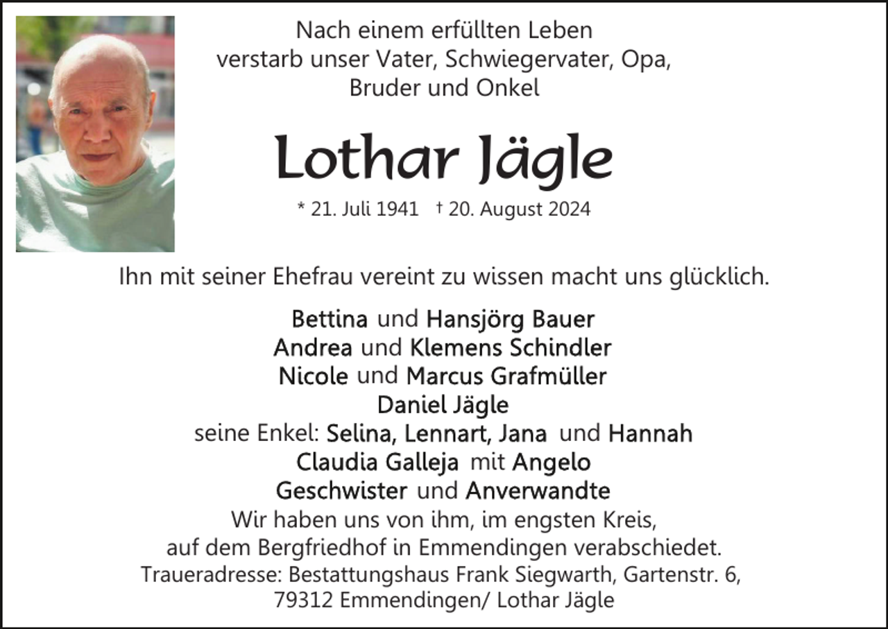 <p>Nach einem erfüllten Leben<br />verstarb unser Vater, Schwiegervater, Opa,<br />Bruder und Onkel</p><p>Lothar Jägle<br />* 21. Juli 1941 † 20. August 2024</p><p>Ihn mit seiner Ehefrau vereint zu wissen macht uns glücklich.<br />und<br />und<br />und<br />seine Enkel:</p><p>und<br />mit</p><p>und<br />Wir haben uns von ihm, im engsten Kreis,<br />auf dem Bergfriedhof in Emmendingen verabschiedet.<br />Traueradresse: Bestattungshaus Frank Siegwarth, Gartenstr. 6,<br />79312 Emmendingen/ Lothar Jägle</p>