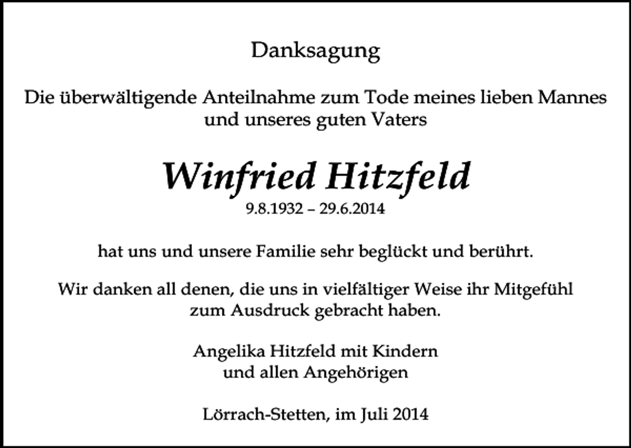 <p>Danksagung<br />Die überwältigende Anteilnahme zum Tode meines lieben Mannes<br />und unseres guten Vaters</p><p>Winfried Hitzfeld<br />9.8.1932 – 29.6.2014</p><p>hat uns und unsere Familie sehr beglückt und berührt.<br />Wir danken all denen, die uns in vielfältiger Weise ihr Mitgefühl<br />zum Ausdruck gebracht haben.<br />Angelika Hitzfeld mit Kindern<br />und allen Angehörigen</p><p>Lörrach-Stetten, im Juli 2014</p>