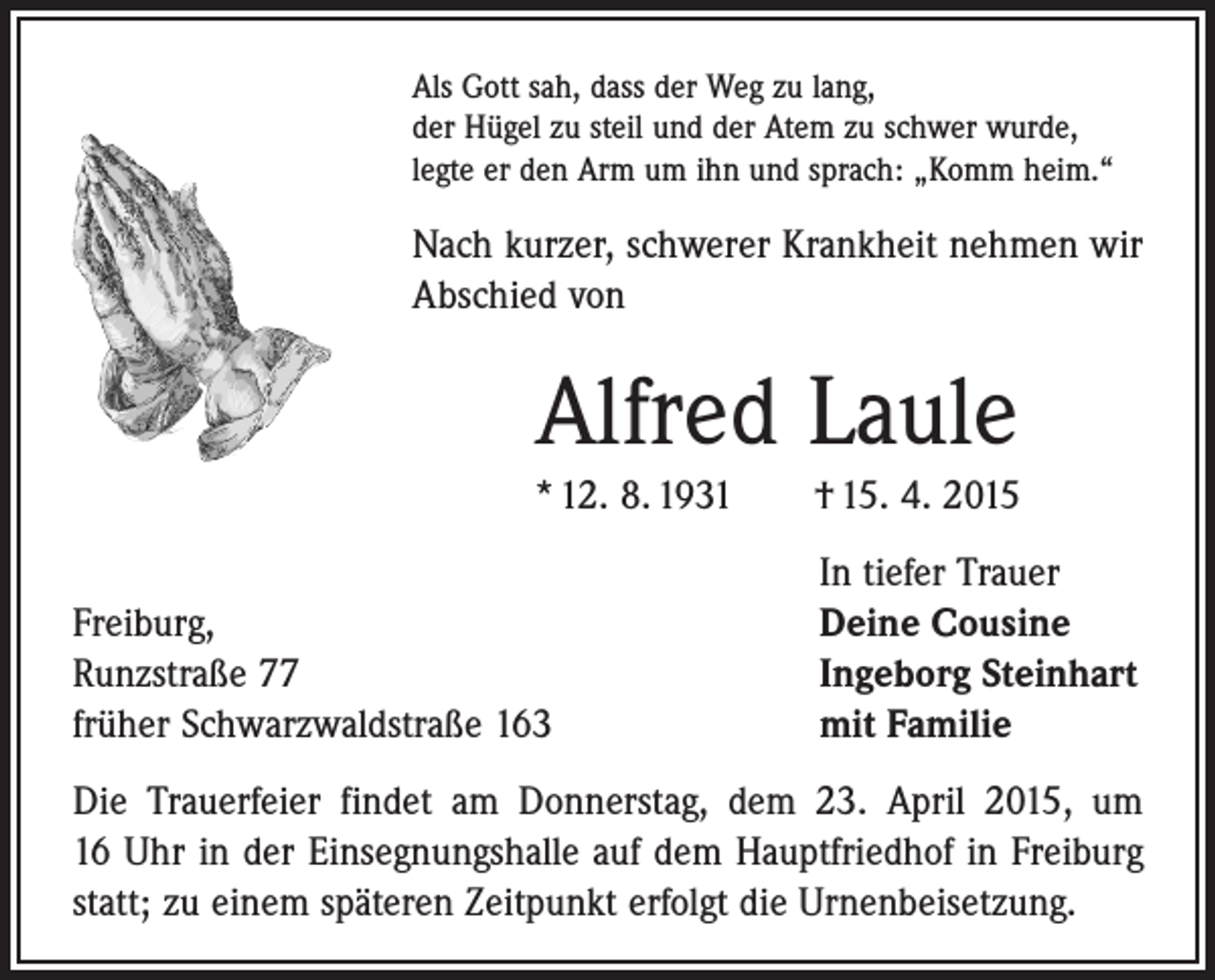 <p>Als Gott sah, dass der Weg zu lang,<br />der Hügel zu steil und der Atem zu schwer wurde,<br />legte er den Arm um ihn und sprach: „Komm heim.“</p><p>Nach kurzer, schwerer Krankheit nehmen wir<br />Abschied von</p><p>Alfred Laule<br />* 12. 8. 1931 † 15. 4. 2015</p><p>Freiburg,<br />Runzstraße 77<br />früher Schwarzwaldstraße 163</p><p>In tiefer Trauer<br />Deine Cousine<br />Ingeborg Steinhart<br />mit Familie</p><p>Die Trauerfeier findet am Donnerstag, dem 23. April 2015, um<br />16 Uhr in der Einsegnungshalle auf dem Hauptfriedhof in Freiburg<br />statt; zu einem späteren Zeitpunkt erfolgt die Urnenbeisetzung.</p>
