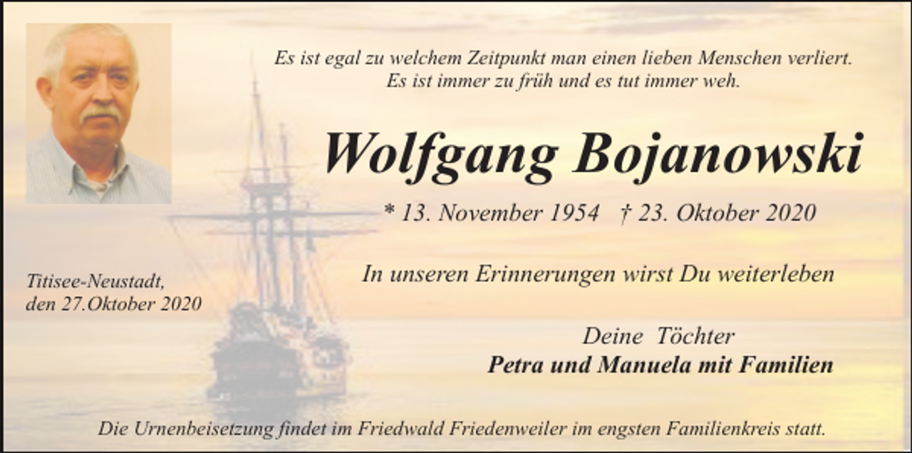 <p>Es ist egal zu welchem Zeitpunkt man einen lieben Menschen verliert.<br />Es ist immer zu früh und es tut immer weh.</p><p>Wolfgang Bojanowski<br />* 13. November 1954 † 23. Oktober 2020<br />Titisee-Neustadt,<br />den 27.Oktober 2020</p><p>In unseren Erinnerungen wirst Du weiterleben<br />Deine Töchter<br />Petra und Manuela mit Familien</p><p>Die Urnenbeisetzung findet im Friedwald Friedenweiler im engsten Familienkreis statt.</p>