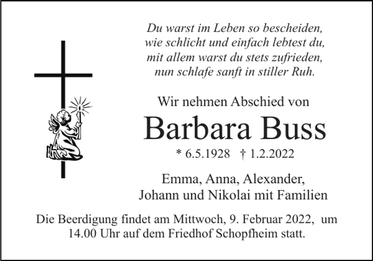 <p>Du warst im Leben so bescheiden,<br />wie schlicht und einfach lebtest du,<br />mit allem warst du stets zufrieden,<br />nun schlafe sanft in stiller Ruh.</p><p>Wir nehmen Abschied von</p><p>Barbara Buss<br />* 6.5.1928 † 1.2.2022</p><p>Emma, Anna, Alexander,<br />Johann und Nikolai mit Familien<br />Die Beerdigung findet am Mittwoch, 9. Februar 2022, um<br />14.00 Uhr auf dem Friedhof Schopfheim statt.</p>