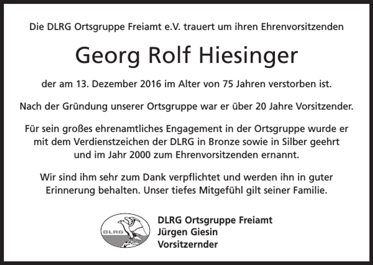 <p>Die DLRG Ortsgruppe Freiamt e.V. trauert um ihren Ehrenvorsitzenden</p><p>Georg Rolf Hiesinger<br />der am 13. Dezember 2016 im Alter von 75 Jahren verstorben ist.<br />Nach der Gründung unserer Ortsgruppe war er über 20 Jahre Vorsitzender.<br />Für sein großes ehrenamtliches Engagement in der Ortsgruppe wurde er<br />mit dem Verdienstzeichen der DLRG in Bronze sowie in Silber geehrt<br />und im Jahr 2000 zum Ehrenvorsitzenden ernannt.<br />Wir sind ihm sehr zum Dank verpflichtet und werden ihn in guter<br />­Erinnerung behalten. Unser tiefes Mitgefühl gilt seiner Familie.<br />DLRG Ortsgruppe Freiamt<br />Jürgen Giesin<br />Vorsitzernder</p>