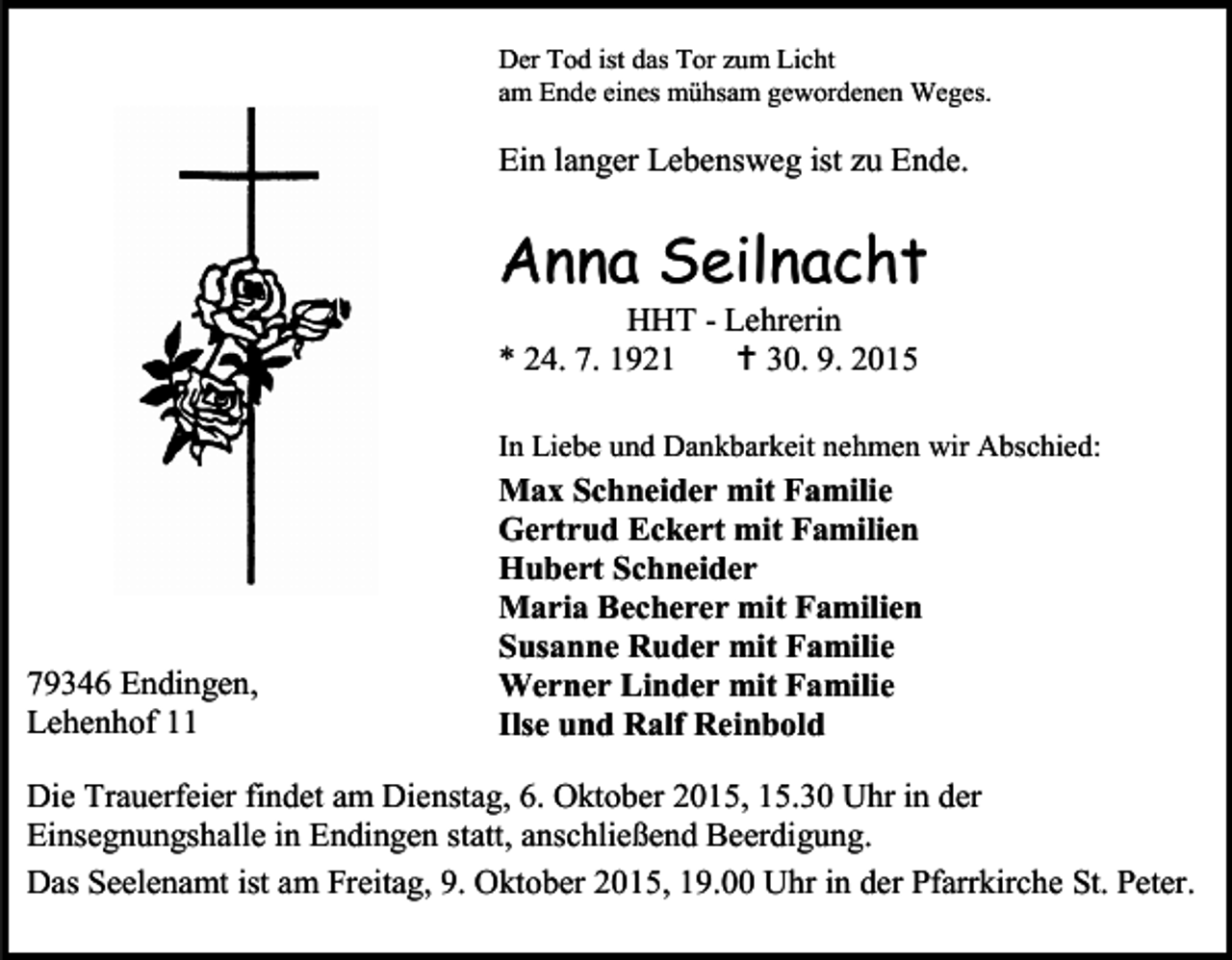 <p>Der Tod ist das Tor zum Licht<br />am Ende eines mühsam gewordenen Weges.</p><p>Ein langer Lebensweg ist zu Ende.</p><p>Anna Seilnacht</p><p>HHT - Lehrerin<br />* 24. 7. 1921<br /> 30. 9. 2015</p><p>In Liebe und Dankbarkeit nehmen wir Abschied:</p><p>79346 Endingen,<br />Lehenhof 11</p><p>Max Schneider mit Familie<br />Gertrud Eckert mit Familien<br />Hubert Schneider<br />Maria Becherer mit Familien<br />Susanne Ruder mit Familie<br />Werner Linder mit Familie<br />Ilse und Ralf Reinbold</p><p>Die Trauerfeier findet am Dienstag, 6. Oktober 2015, 15.30 Uhr in der<br />Einsegnungshalle in Endingen statt, anschließend Beerdigung.<br />Das Seelenamt ist am Freitag, 9. Oktober 2015, 19.00 Uhr in der Pfarrkirche St. Peter.</p>