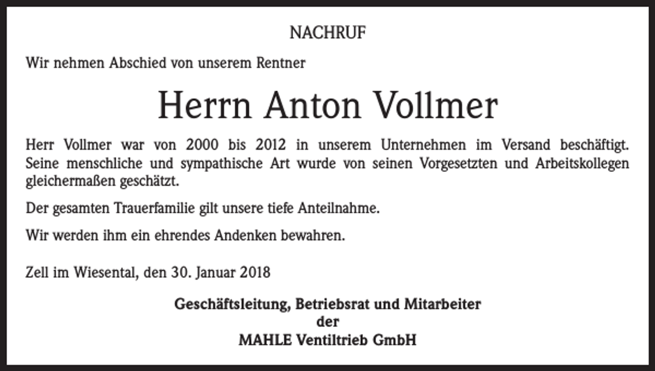 <p>NACHRUF<br />Wir nehmen Abschied von unserem Rentner</p><p>Herrn Anton Vollmer<br />Herr Vollmer war von 2000 bis 2012 in unserem Unternehmen im Versand beschäftigt.<br />Seine menschliche und sympathische Art wurde von seinen Vorgesetzten und Arbeitskollegen<br />gleichermaßen geschätzt.<br />Der gesamten Trauerfamilie gilt unsere tiefe Anteilnahme.<br />Wir werden ihm ein ehrendes Andenken bewahren.<br />Zell im Wiesental, den 30. Januar 2018<br />Geschäftsleitung, Betriebsrat und Mitarbeiter<br />der<br />MAHLE Ventiltrieb GmbH</p>