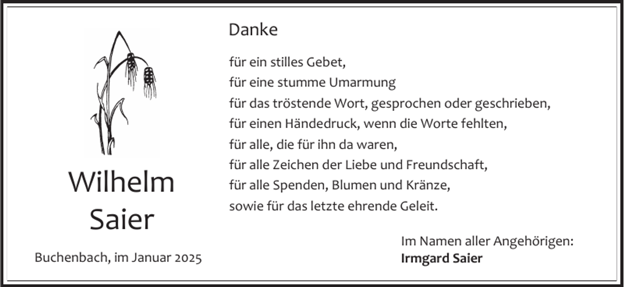 <p>Danke</p><p>Wilhelm<br />Saier<br />Buchenbach, im Januar 2025</p><p>für ein stilles Gebet,<br />für eine stumme Umarmung<br />für das tröstende Wort, gesprochen oder geschrieben,<br />für einen Händedruck, wenn die Worte fehlten,<br />für alle, die für ihn da waren,<br />für alle Zeichen der Liebe und Freundschaft,<br />für alle Spenden, Blumen und Kränze,<br />sowie für das letzte ehrende Geleit.<br />Im Namen aller Angehörigen:<br />Irmgard Saier</p>