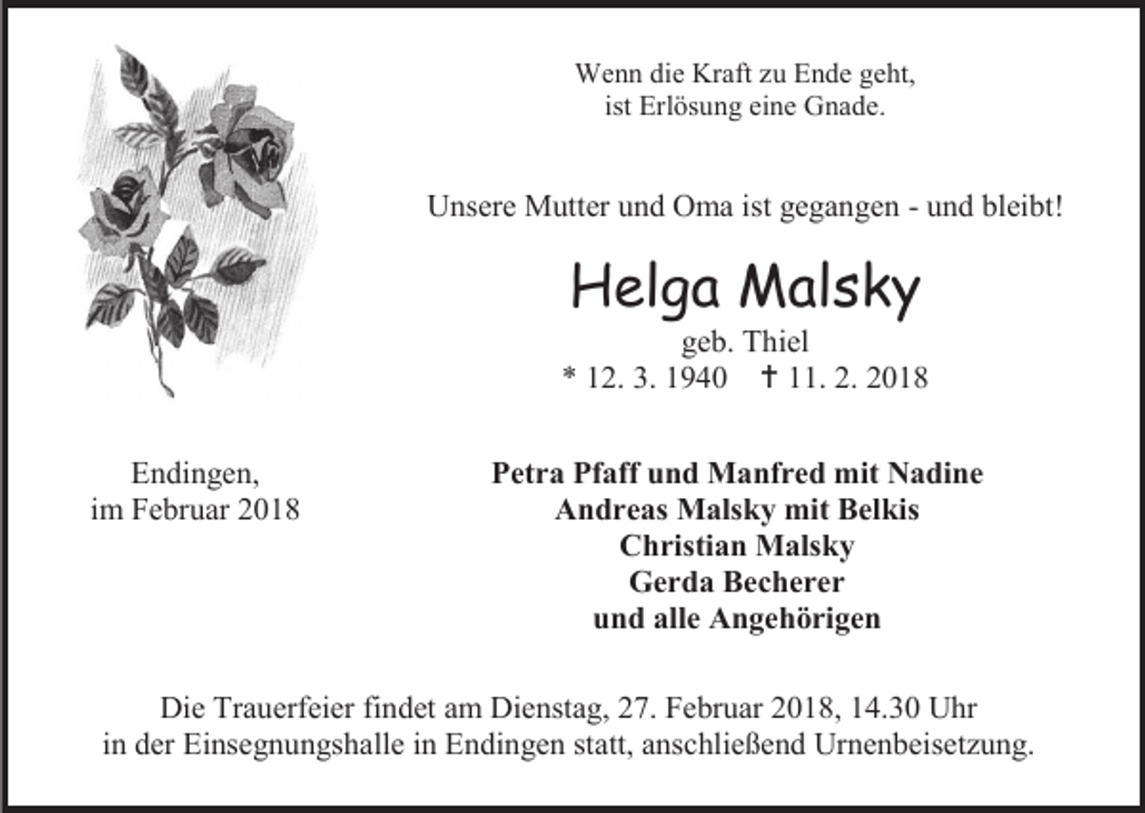 <p>Wenn die Kraft zu Ende geht,<br />ist Erlösung eine Gnade.</p><p>Unsere Mutter und Oma ist gegangen - und bleibt!</p><p>Helga Malsky</p><p>geb. Thiel<br />* 12. 3. 1940  11. 2. 2018<br />Endingen,<br />im Februar 2018</p><p>Petra Pfaff und Manfred mit Nadine<br />Andreas Malsky mit Belkis<br />Christian Malsky<br />Gerda Becherer<br />und alle Angehörigen</p><p>Die Trauerfeier findet am Dienstag, 27. Februar 2018, 14.30 Uhr<br />in der Einsegnungshalle in Endingen statt, anschließend Urnenbeisetzung.</p>