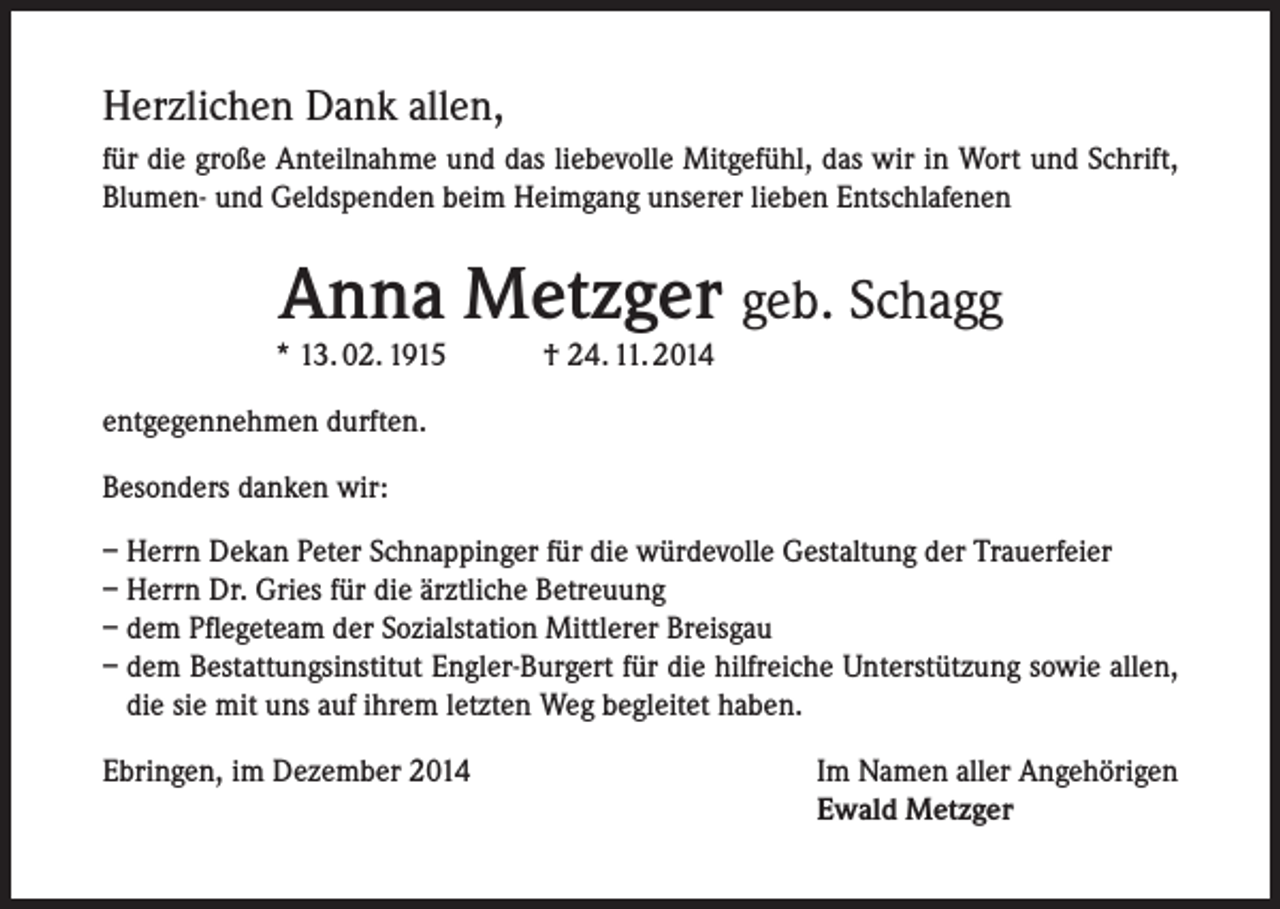 <p>Herzlichen Dank allen,<br />für die große Anteilnahme und das liebevolle Mitgefühl, das wir in Wort und Schrift,<br />Blumen- und Geldspenden beim Heimgang unserer lieben Entschlafenen</p><p>Anna Metzger geb. Schagg</p><p>* 13. 02. 1915</p><p>† 24. 11. 2014</p><p>entgegennehmen durften.<br />Besonders danken wir:<br />– Herrn Dekan Peter Schnappinger für die würdevolle Gestaltung der Trauerfeier<br />– Herrn Dr. Gries für die ärztliche Betreuung<br />– dem Pflegeteam der Sozialstation Mittlerer Breisgau<br />– dem Bestattungsinstitut Engler-Burgert für die hilfreiche Unterstützung sowie allen,<br />die sie mit uns auf ihrem letzten Weg begleitet haben.<br />Ebringen, im Dezember 2014</p><p>Im Namen aller Angehörigen<br />Ewald Metzger</p>