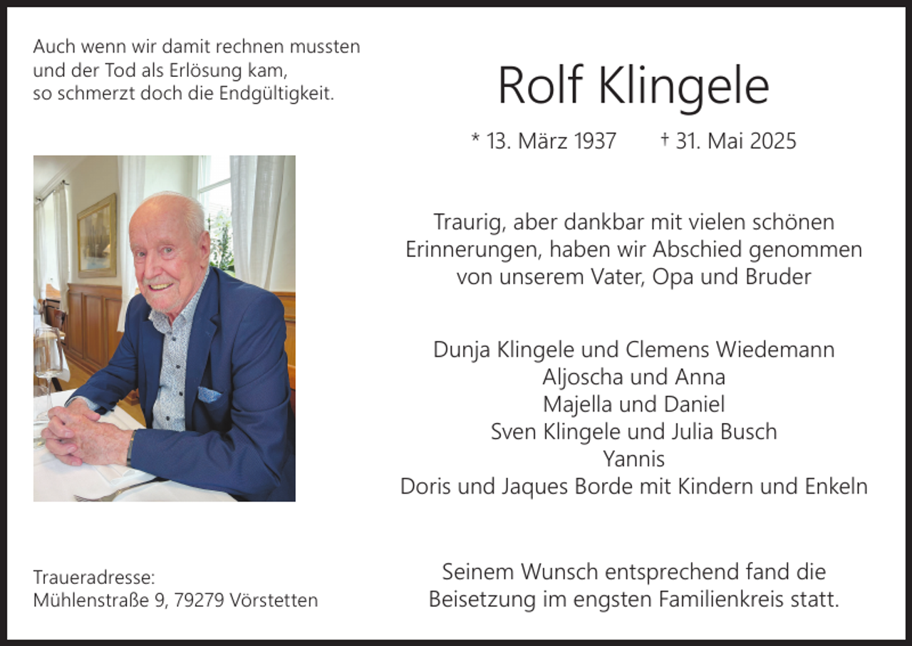<p>Auch wenn wir damit rechnen mussten<br />und der Tod als Erlösung kam,<br />so schmerzt doch die Endgültigkeit.</p><p>Rolf Klingele<br />* 13. März 1937</p><p>† 31. Mai 2025</p><p>Traurig, aber dankbar mit vielen schönen<br />Erinnerungen, haben wir Abschied genommen<br />von unserem Vater, Opa und Bruder<br />Dunja Klingele und Clemens Wiedemann<br />Aljoscha und Anna<br />Majella und Daniel<br />Sven Klingele und Julia Busch<br />Yannis<br />Doris und Jaques Borde mit Kindern und Enkeln</p><p>Traueradresse:<br />Mühlenstraße 9, 79279 Vörstetten</p><p>Seinem Wunsch entsprechend fand die<br />Beisetzung im engsten Familienkreis statt.</p>