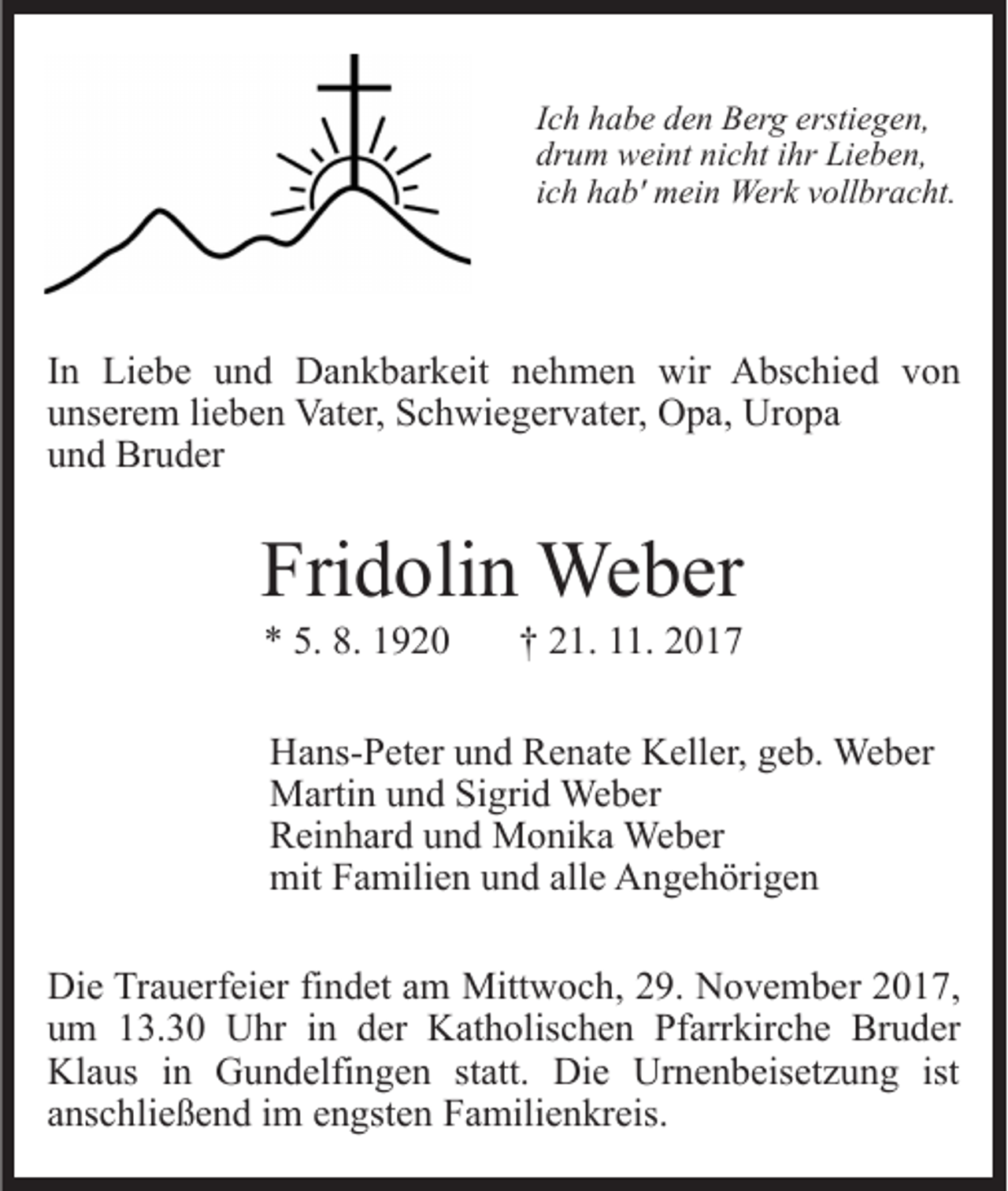 <p>IIch<br />c h habe<br />h a b e den<br />d e n Berg<br />B er g erstiegen,<br />ersti e ge n,<br />dr<br />u m weint<br />w ei nt ni<br />c ht iihr<br />hr Lieben,<br />Li e b e n,<br />drum<br />nicht<br />iich<br />c h hab'<br />h a b' mein<br />m ei n Werk<br />Wer k vollbracht.<br />v oll bra c ht.</p><p>IInn Liebe<br />Li e b e und<br />u n d Dankbarkeit<br />D a n k b ar keit nehmen<br />n e h m e n wir<br />wir Abschied<br />A bs c hi e d vvon<br />on<br />Uropa<br />uunserem<br />ns er e m lilieben<br />e b e n Vater,<br />Vat er, Schwiegervater,<br />S c h wi e g er v at er, OOpa,<br />p a, Ur<br />o pa<br />uund<br />n d Bruder<br />Br u d er</p><p>Fri<br />d oli n Weber<br />We b er<br />Fridolin<br />** 5.<br />920<br />5. 8.<br />8. 11920</p><p>†† 221.<br />1. 111.<br />1.</p><p>HHans-Peter<br />a ns- P et er uund<br />n d RRenate<br />e n at e KKeller,<br />ell er, geb.<br />g e b. Weber<br />We b er<br />MMartin<br />arti n u und<br />n d SiSigrid<br />gri d Weber<br />We b er<br />RReinhard<br />ei n h ar d uund<br />n d Monika<br />M o ni k a Weber<br />We b er<br />mit<br />a mili e n uund<br />n d all<br />e AAngehörigen<br />n g e h öri g e n<br />mitFFamilien<br />alle<br />Di e TrTrauerfeier<br />Die<br />a u erf ei er fifindet<br />n d et aam<br />m Mittwoch,<br />Mitt w o c h, 29.<br />2 9. November<br />N o v e m b er 2017,<br />2 0 1 7,<br />uum<br />m 113.30<br />3. 3 0 Uhr<br />U hr iin<br />n dder<br />er Katholischen<br />K at h olis c h e n Pfarrkirche<br />Pf arr kir c h e Bruder<br />Br u d er<br />Klaus<br />ist<br />Kl a us i in<br />n GGundelfingen<br />u n d elfi n g e n statt.<br />st att. Die<br />Di e Urnenbeisetzung<br />Ur n e n b eis et z u n g ist<br />aanschließend<br />ns c hli e ß e n d iimm eengsten<br />n gst e n FFamilienkreis.<br />a mili e n kr eis.</p>