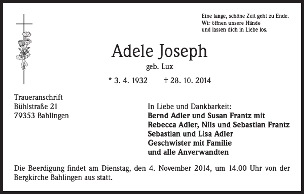 <p>Eine lange, schöne Zeit geht zu Ende.<br />Wir öffnen unsere Hände<br />und lassen dich in Liebe los.</p><p>Adele Joseph<br />geb. Lux<br />* 3. 4. 1932 † 28. 10. 2014<br />Traueranschrift<br />Bühlstraße 21<br />In Liebe und Dankbarkeit:<br />79353 Bahlingen Bernd Adler und Susan Frantz mit<br />Rebecca Adler, Nils und Sebastian Frantz<br />Sebastian und Lisa Adler<br />Geschwister mit Familie<br />und alle Anverwandten<br />Die Beerdigung findet am Dienstag, den 4. November 2014, um 14.00 Uhr von der<br />Bergkirche Bahlingen aus statt.</p>