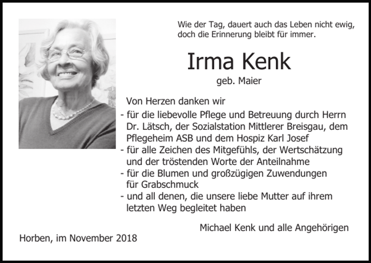 <p>Wie der Tag, dauert auch das Leben nicht ewig,<br />doch die Erinnerung bleibt für immer.</p><p>Irma Kenk<br />geb. Maier<br />Von Herzen danken wir<br />- für die liebevolle Pflege und Betreuung durch Herrn<br />Dr. Lätsch, der Sozialstation Mittlerer Breisgau, dem<br />Pflegeheim ASB und dem Hospiz Karl Josef<br />- für alle Zeichen des Mitgefühls, der Wertschätzung<br />und der tröstenden Worte der Anteilnahme<br />- für die Blumen und großzügigen Zuwendungen<br />für Grabschmuck<br />- und all denen, die unsere liebe Mutter auf ihrem<br />letzten Weg begleitet haben<br />Horben, im November 2018</p><p>Michael Kenk und alle Angehörigen</p>
