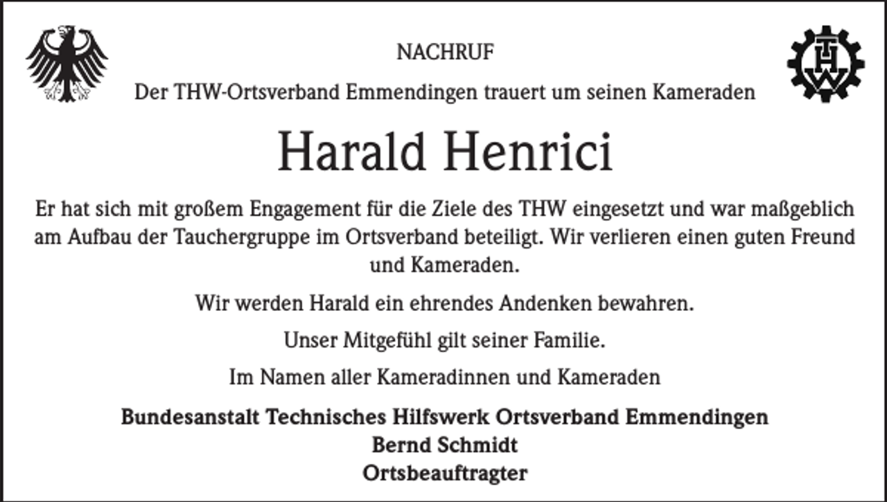 <p>NACHRUF<br />Der THW-Ortsverband Emmendingen trauert um seinen Kameraden</p><p>Harald Henrici<br />Er hat sich mit großem Engagement für die Ziele des THW eingesetzt und war maßgeblich<br />am Aufbau der Tauchergruppe im Ortsverband beteiligt. Wir verlieren einen guten Freund<br />und Kameraden.<br />Wir werden Harald ein ehrendes Andenken bewahren.<br />Unser Mitgefühl gilt seiner Familie.<br />Im Namen aller Kameradinnen und Kameraden<br />Bundesanstalt Technisches Hilfswerk Ortsverband Emmendingen<br />Bernd Schmidt<br />Ortsbeauftragter</p>