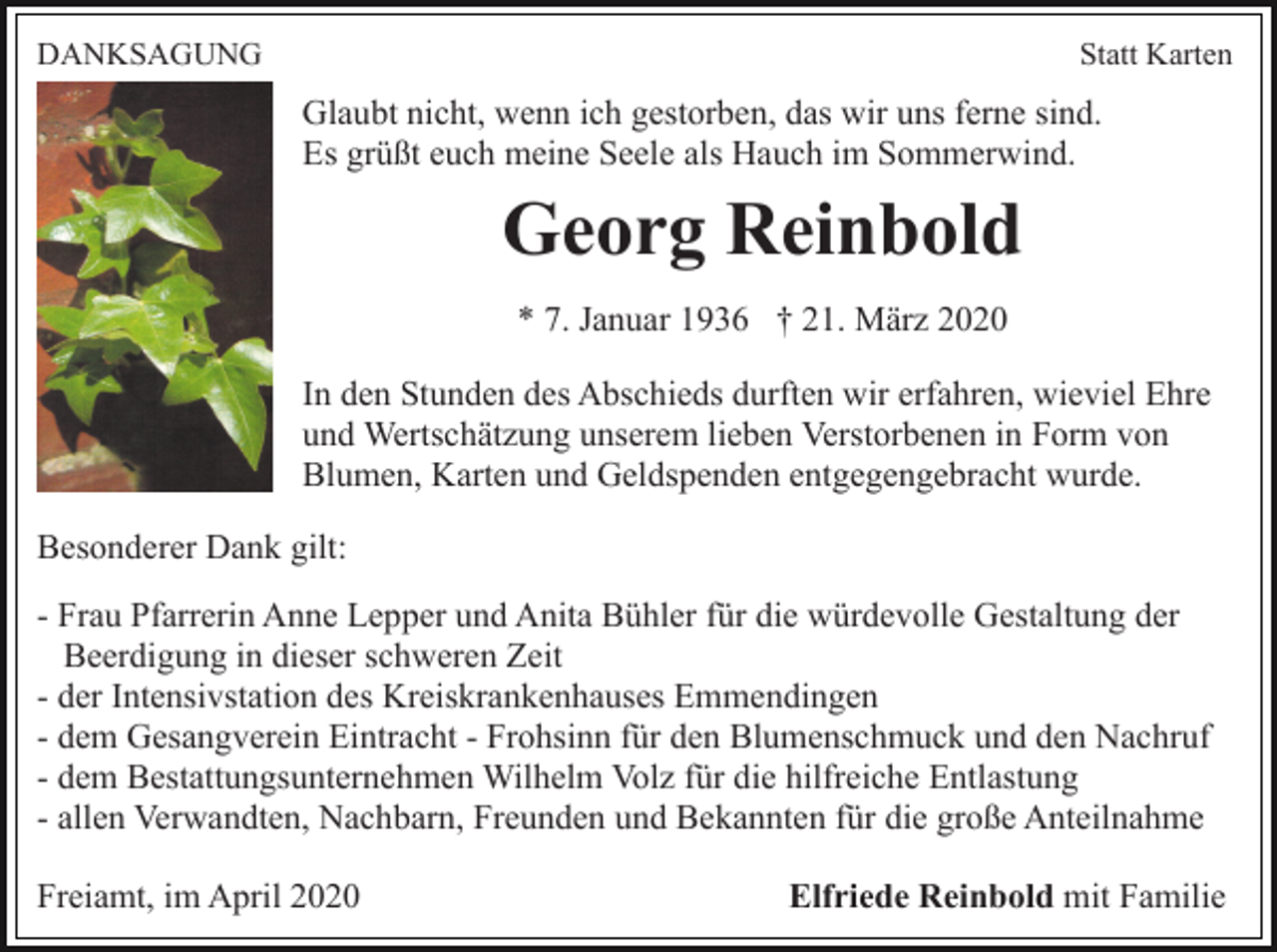<p>DANKSAGUNG</p><p>Statt Karten</p><p>Glaubt nicht, wenn ich gestorben, das wir uns ferne sind.<br />Es grüßt euch meine Seele als Hauch im Sommerwind.</p><p>Georg Reinbold<br />* 7. Januar 1936 † 21. März 2020<br />In den Stunden des Abschieds durften wir erfahren, wieviel Ehre<br />und Wertschätzung unserem lieben Verstorbenen in Form von<br />Blumen, Karten und Geldspenden entgegengebracht wurde.<br />Besonderer Dank gilt:<br />- Frau Pfarrerin Anne Lepper und Anita Bühler für die würdevolle Gestaltung der<br />Beerdigung in dieser schweren Zeit<br />- der Intensivstation des Kreiskrankenhauses Emmendingen<br />- dem Gesangverein Eintracht - Frohsinn für den Blumenschmuck und den Nachruf<br />- dem Bestattungsunternehmen Wilhelm Volz für die hilfreiche Entlastung<br />- allen Verwandten, Nachbarn, Freunden und Bekannten für die große Anteilnahme<br />Freiamt, im April 2020</p><p>Elfriede Reinbold mit Familie</p>