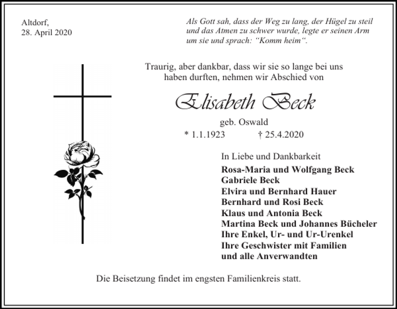 <p>Altdorf,<br />28. April 2020</p><p>Als Gott sah, dass der Weg zu lang, der Hügel zu steil<br />und das Atmen zu schwer wurde, legte er seinen Arm<br />um sie und sprach: “Komm heim“.</p><p>Traurig, aber dankbar, dass wir sie so lange bei uns<br />haben durften, nehmen wir Abschied von</p><p>Elisabeth Beck<br />geb. Oswald<br />* 1.1.1923<br />† 25.4.2020<br />In Liebe und Dankbarkeit<br />Rosa-Maria und Wolfgang Beck<br />Gabriele Beck<br />Elvira und Bernhard Hauer<br />Bernhard und Rosi Beck<br />Klaus und Antonia Beck<br />Martina Beck und Johannes Bücheler<br />Ihre Enkel, Ur- und Ur-Urenkel<br />Ihre Geschwister mit Familien<br />und alle Anverwandten<br />Die Beisetzung findet im engsten Familienkreis statt.</p>