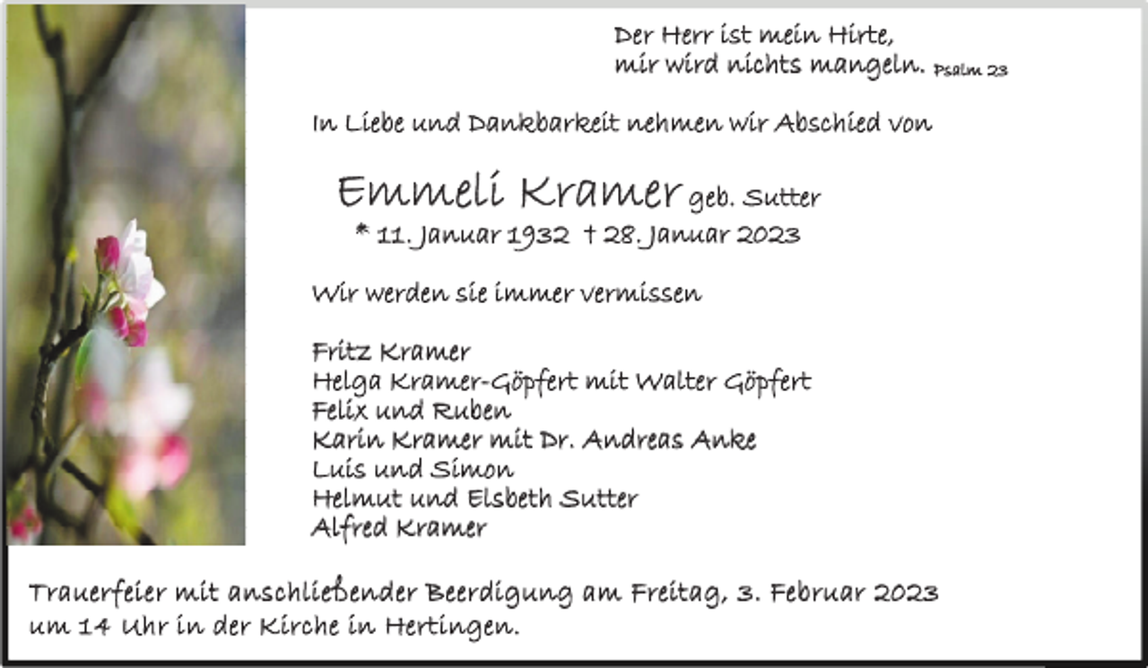 <p>Der Herr ist mein Hirte,<br />mir wird nichts mangeln. Psalm 23<br />In Liebe und Dankbarkeit nehmen wir Abschied von</p><p>Emmeli Kramer geb. Sutter<br />* 11. Januar 1932 † 28. Januar 2023</p><p>Wir werden sie immer vermissen<br />Fritz Kramer<br />Helga Kramer-Göpfert mit Walter Göpfert<br />Felix und Ruben<br />Karin Kramer mit Dr. Andreas Anke<br />Luis und Simon<br />Helmut und Elsbeth Sutter<br />Alfred Kramer<br />T r a ue r f e i e r m it a n s c h l i e ß e n d e r B e e r di g un g a m Fr e it a g , 3 . Fe b r u ar 20 23<br />u m 1 4 Uh r i n de r K ir c h e in H e r t i ng e n .</p>