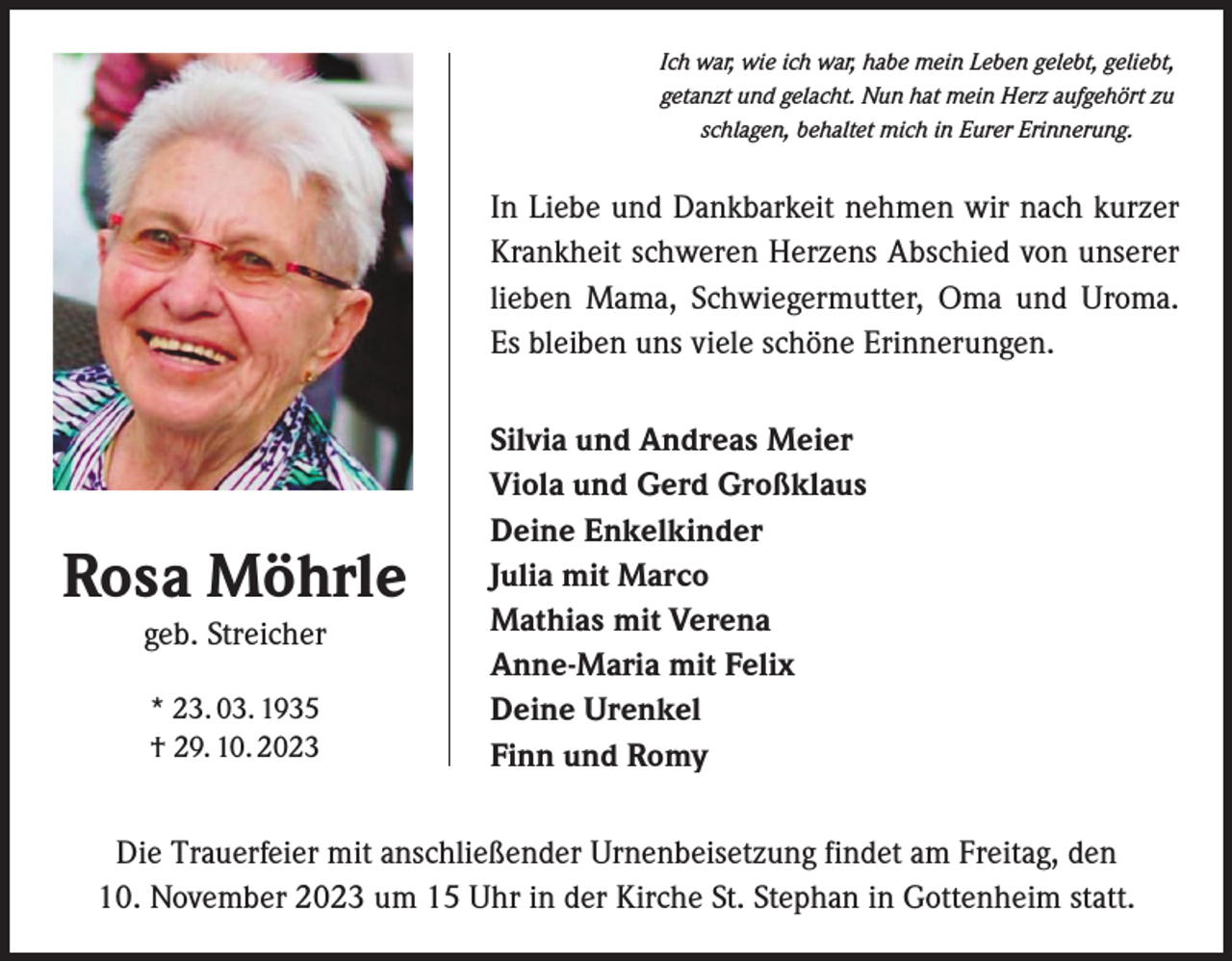 <p>Ich war, wie ich war, habe mein Leben gelebt, geliebt,<br />getanzt und gelacht. Nun hat mein Herz aufgehört zu<br />schlagen, behaltet mich in Eurer Erinnerung.</p><p>In Liebe und Dankbarkeit nehmen wir nach kurzer<br />Krankheit schweren Herzens Abschied von unserer<br />lieben Mama, Schwiegermutter, Oma und Uroma.<br />Es bleiben uns viele schöne Erinnerungen.</p><p>Rosa Möhrle<br />geb. Streicher<br />* 23. 03. 1935<br />† 29. 10. 2023</p><p>Silvia und Andreas Meier<br />Viola und Gerd Großklaus<br />Deine Enkelkinder<br />Julia mit Marco<br />Mathias mit Verena<br />Anne-Maria mit Felix<br />Deine Urenkel<br />Finn und Romy</p><p>Die Trauerfeier mit anschließender Urnenbeisetzung findet am Freitag, den<br />10. November 2023 um 15 Uhr in der Kirche St. Stephan in Gottenheim statt.</p>