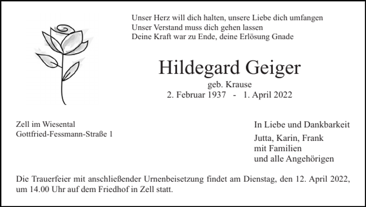 <p>Unser Herz will dich halten, unsere Liebe dich umfangen<br />Unser Verstand muss dich gehen lassen<br />Deine Kraft war zu Ende, deine Erlösung Gnade</p><p>Hildegard Geiger<br />geb. Krause<br />2. Februar 1937 - 1. April 2022<br />Zell im Wiesental<br />Gottfried-Fessmann-Straße 1</p><p>In Liebe und Dankbarkeit<br />Jutta, Karin, Frank<br />mit Familien<br />und alle Angehörigen</p><p>Die Trauerfeier mit anschließender Urnenbeisetzung findet am Dienstag, den 12. April 2022,<br />um 14.00 Uhr auf dem Friedhof in Zell statt.</p>