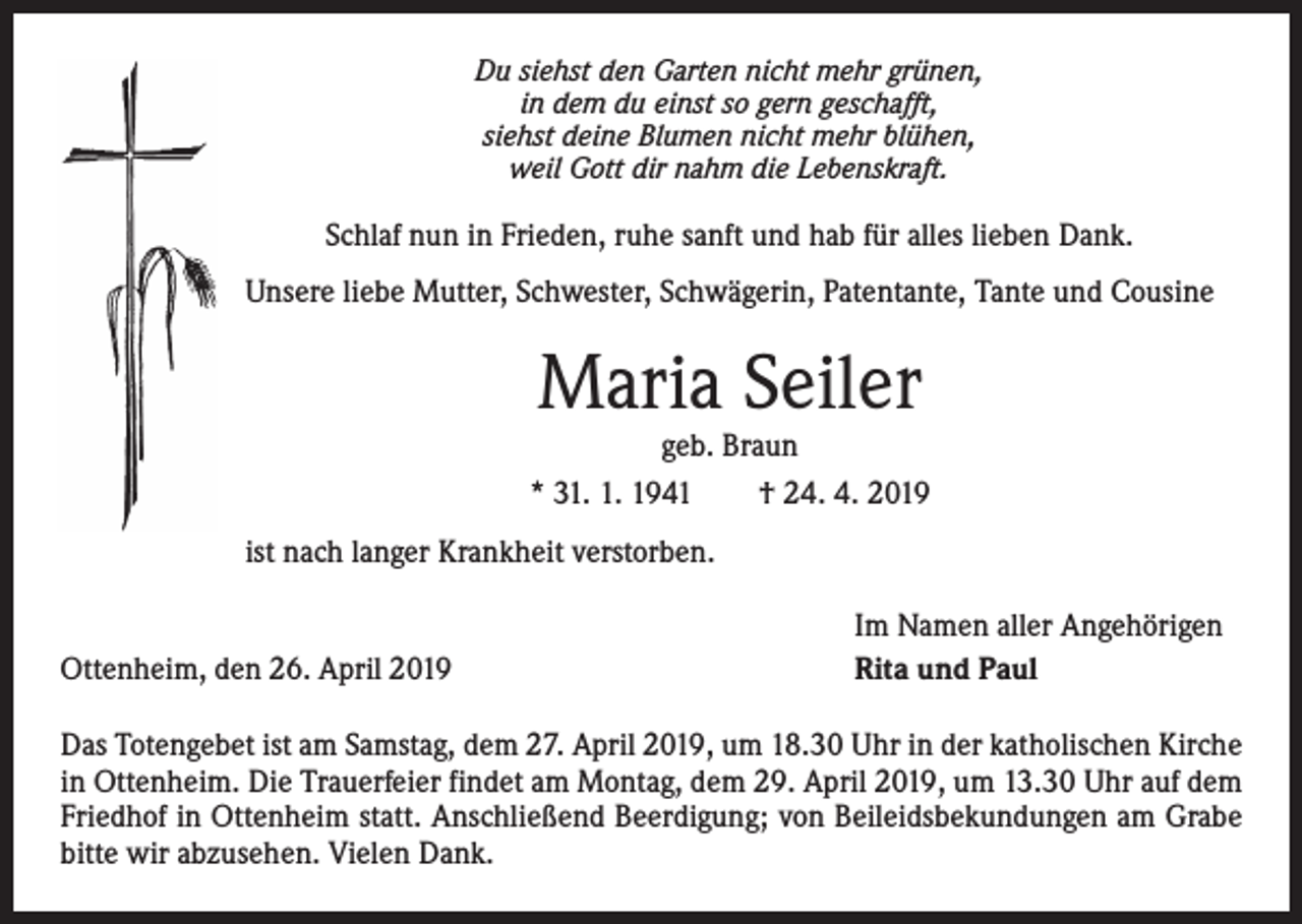 <p>Du siehst den Garten nicht mehr grünen,<br />in dem du einst so gern geschafft,<br />siehst deine Blumen nicht mehr blühen,<br />weil Gott dir nahm die Lebenskraft.</p><p>Schlaf nun in Frieden, ruhe sanft und hab für alles lieben Dank.<br />Unsere liebe Mutter, Schwester, Schwägerin, Patentante, Tante und Cousine</p><p>Maria Seiler</p><p>geb. Braun<br />* 31. 1. 1941 † 24. 4. 2019<br />ist nach langer Krankheit verstorben.<br />Ottenheim, den 26. April 2019</p><p>Im Namen aller Angehörigen<br />Rita und Paul</p><p>Das Totengebet ist am Samstag, dem 27. April 2019, um 18.30 Uhr in der katholischen Kirche<br />in Ottenheim. Die Trauerfeier findet am Montag, dem 29. April 2019, um 13.30 Uhr auf dem<br />Friedhof in Ottenheim statt. Anschließend Beerdigung; von Beileidsbekundungen am Grabe<br />bitte wir abzusehen. Vielen Dank.</p>