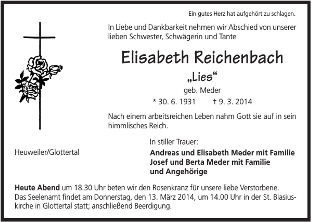 <p>Ein gutes Herz hat aufgehört zu schlagen.</p><p>In Liebe und Dankbarkeit nehmen wir Abschied von unserer<br />lieben Schwester, Schwägerin und Tante</p><p>Elisabeth Reichenbach<br />„Lies“<br />geb. Meder<br />* 30. 6. 1931<br />† 9. 3. 2014<br />Nach einem arbeitsreichen Leben nahm Gott sie auf in sein<br />himmlisches Reich.<br />Heuweiler/Glottertal</p><p>In stiller Trauer:<br />Andreas und Elisabeth Meder mit Familie<br />Josef und Berta Meder mit Familie<br />und Angehörige</p><p>Heute Abend um 18.30 Uhr beten wir den Rosenkranz für unsere liebe Verstorbene.<br />Das Seelenamt findet am Donnerstag, den 13. März 2014, um 14.00 Uhr in der St. Blasiuskirche in Glottertal statt; anschließend Beerdigung.</p>